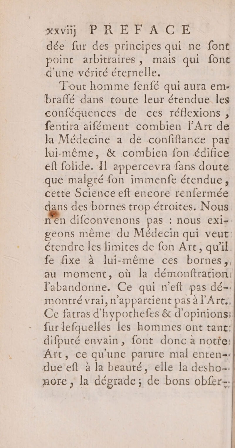 dée fur des principes qui ne font point arbitraires , mais qui font d'une vérité éternelle. Tout homme fenfé qui aura em- braffé dans toute leur étendue les conféquences de ces réflexions , fentira aifément combien l'Art de la Médecine a de confiflance par lui-même, &amp; combien fon édifice eft folide. 11 appercevra fans doute que malgré fon immenfe étendue, cette Science eft encore renfermée ge des bornes trop étroites. Nous n difconvenons pas : nous exiz geons même du Médecin qui veut: étendre les limites de fon Art, qu'il. fe fixe à lui-même ces bornes au moment, où la démonftration: labandonne. Ce qui n’eft pas dé-. montré vrai, n'appartient pas à l’Art., Ce fatras d'hypochefes &amp; d'opinions: fur lefquelles les hommes ont tant: difputé envain, font donc à notie: Aït, ce qu'une parure mal enten= due eft à la beauté, elle la desho-. nore , la dégrade; de bons obfer-:}