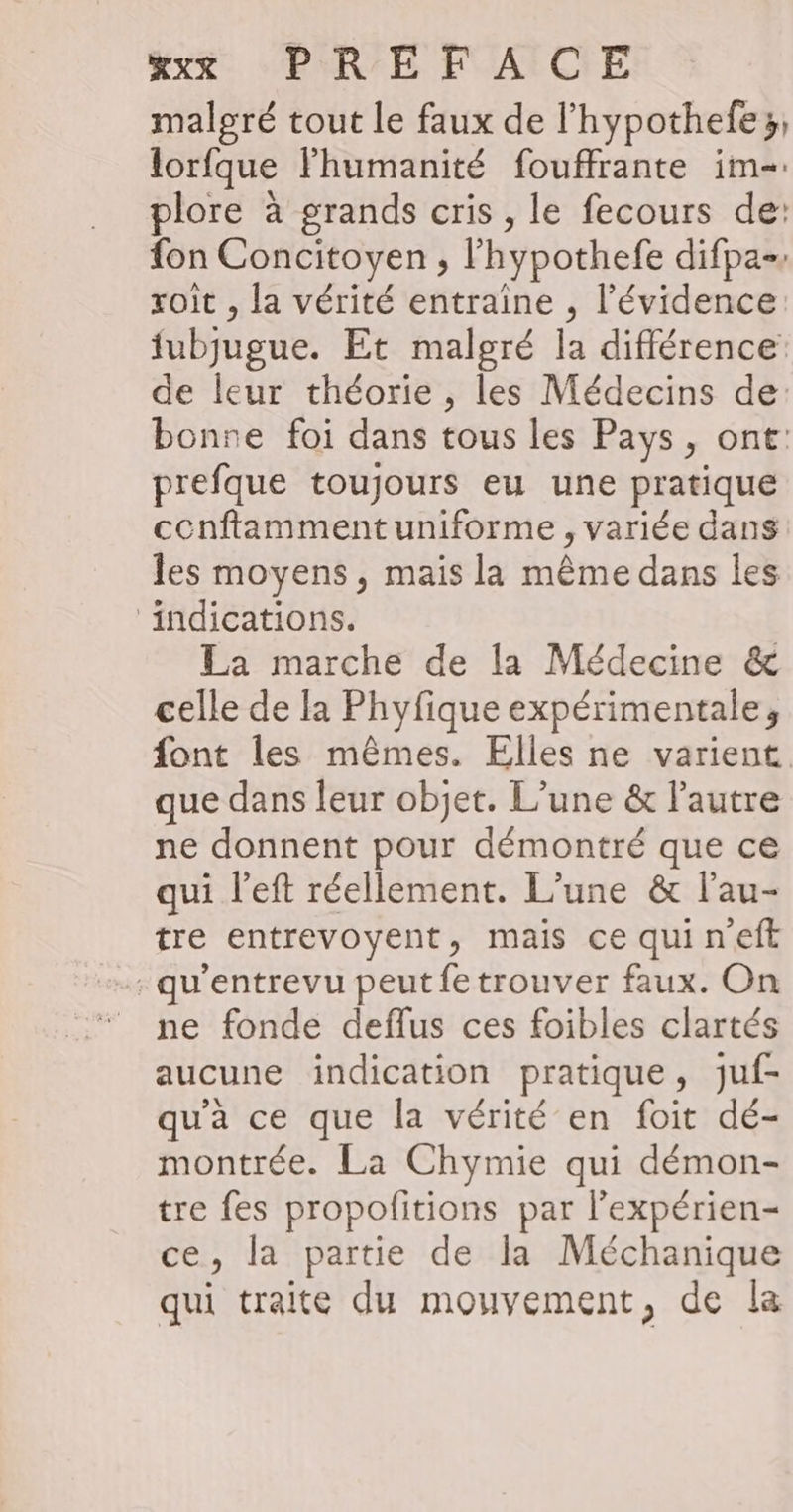 malgré tout le faux de l’hypothefe3; lorfque Fhumanité fouffrante im- plore à grands cris , le fecours de: fon Concitoyen , l’hypothefe difpa-» roit , la vérité entraîne , l'évidence fubjugue. Et malgré la différence de leur théorie , les Médecins de: bonre foi dans tous les Pays, ont: prefque toujours eu une pratique cenftamment uniforme , variée dans les moyens, mais la même dans les ‘indications. La marche de la Médecine &amp; celle de la Phyfique expérimentale, font les mêmes. Elles ne varient que dans leur objet. L’une &amp; l'autre ne donnent pour démontré que ce qui l’eft réellement. L’une &amp; l’au- tre entrevoyent, mais ce quineft : qu'entrevu peut fe trouver faux. On © ne fonde deflus ces foibles clartés aucune indication pratique, juf- qu'à ce que la vérité en foit dé- montrée. La Chymie qui démon- tre fes propofitions par l'expérien- ce, la partie de la Méchanique qui traite du mouvement, de la