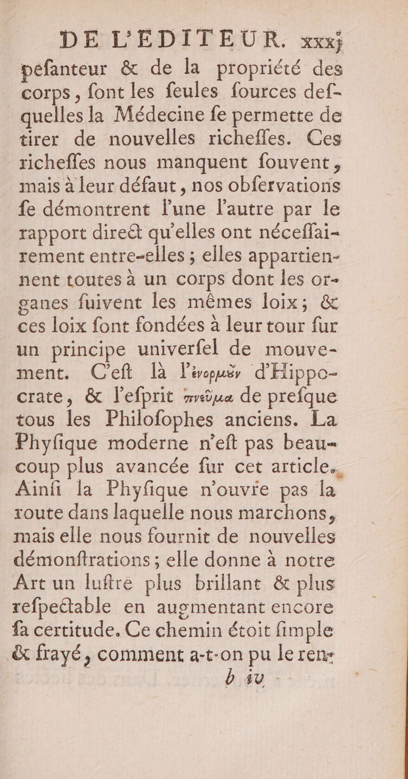 pefanteur &amp; de la propriété des corps , font les feules fources def- quelles la Médecine fe permette de tirer de nouvelles richefles. Ces richefles nous manquent fouvent, mais à leur défaut , nos obfervations fe démontrent l’une l'autre par le rapport direét qu'elles ont néceffai- rement entre-elles ; elles appartien- pent toutes à un corps dont les or- ganes fuivent les mêmes loix; &amp; ces loix font fondées à leur tour fur un principe univerfel de mouve- ment, C'eft là l'évopuëy d'Hippo- crate, &amp; l'efprit rrûu« de prefque tous les Philofophes anciens. La Phyfique moderne n'eft pas beau- coup plus avancée fur cet article. Ainfi la Phyfique n'ouvre pas la route dans laquelle nous marchons, mais elle nous fournit de nouvelles démonftrations ; elle donne à notre Art un luftre plus brillant &amp; plus refpectable en augmentant encore fa certitude. Ce chemin étoit fimple &amp; frayé, comment a-t-on pu le ren + b su -