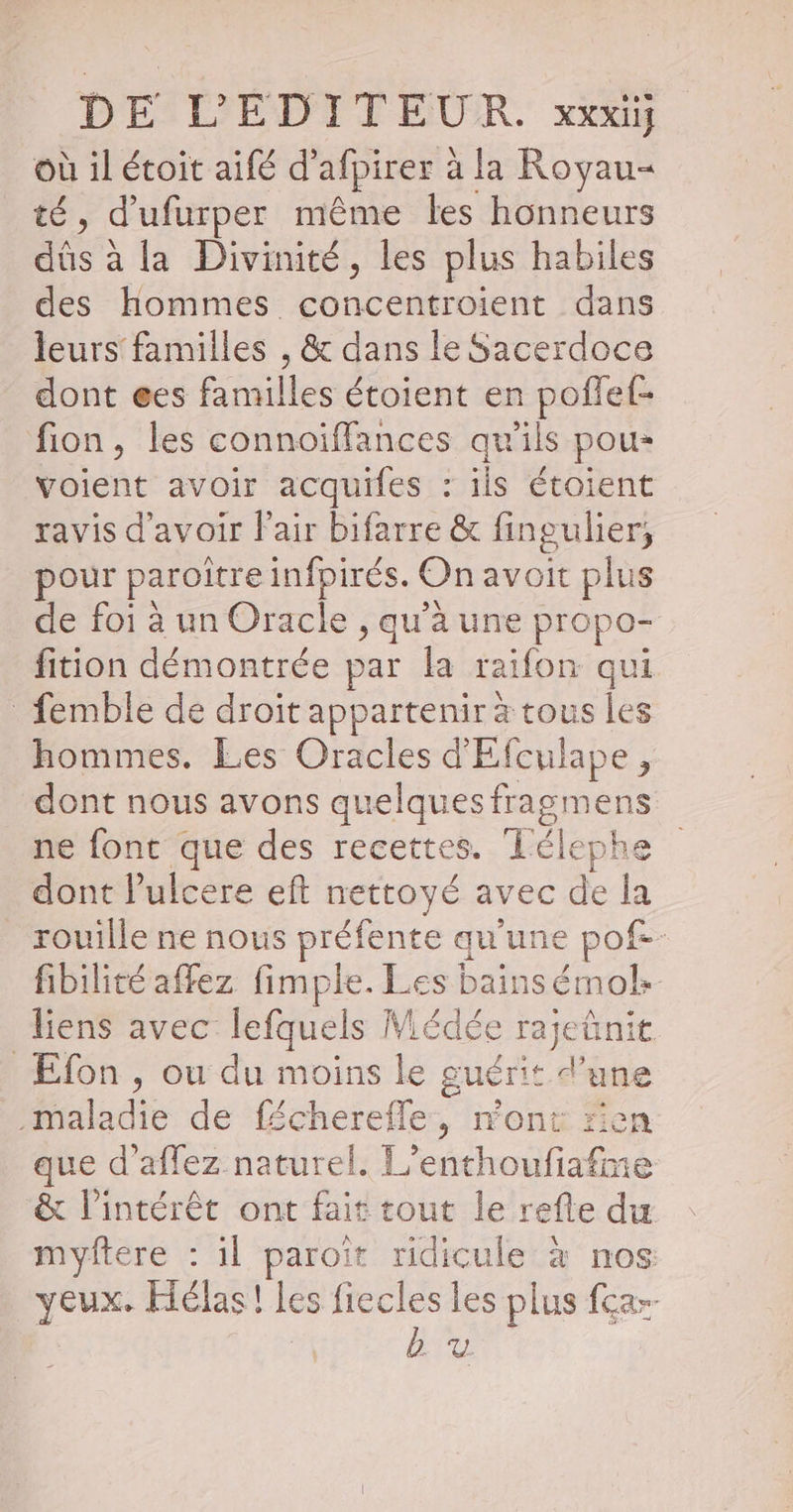 où il étoit aifé d’ afpirer à à la Royau= té, d'ufurper même les honneurs dés à à la Divinité, les plus habiles des hommes SIREN dans leurs familles , & dans le Sacerdoce dont @es RER étoient en poflef- fion, les connoiffances qu'ils pou- voient avoir acquifes : ils étoient ravis d'avoir Fair bifarre & fin gu lier, pour paroître infpirés. On avoit plus de foi à un Oracle , qu'à une propo- fition démontrée par la raifon qui femble de droit appartenir à tous les hommes. Les Oracles d'Efculape , dont nous avons quelques fragmens ne font que des recettes. Télephe dont lulcere eft nettoyé avec de la rouille ne nous préfente qu'une pof-- fibilité affez fimple. Les bainsémol: liens avec lefquels Médée rejette | | Efon » où du moins ke ee a qe que d’aflez naturel. . dei 6 € & l'intérêt ont fait tout le refle du myftere : il ne it ridicule à nos: yeux. Hélas! les fiecles les plus fear