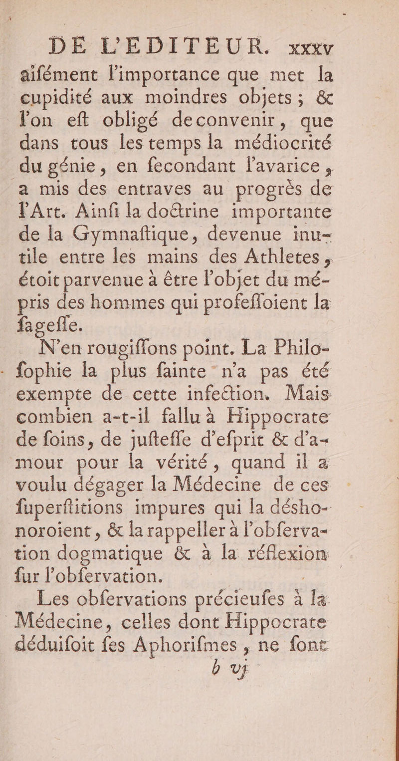 aifément l'importance que met la cupidité aux moindres objets; &amp; lon eft obligé deconvenir, que dans tous les temps la médiocrité du génie, en fecondant lavarice, a mis des entraves au progrès de Art. Ainf la doûtrine importante de la Gymnaftique, devenue inu- tile entre les mains des Athletes, étoit parvenue à être l’objet du mé- pris des hommes qui profefloient la fagefle. N'en rougiffons point. La Philo- - fophie Îa plus fainte n’a pas été exempte de cette infe&amp;tion. Mais combien a-t-il fallu à Hippocrate de foins, de juftefle d’efprit &amp; d’a- mour pour la vérité, quand il a voulu dégager la Médecine de ces fuperftitions impures qui la désho- noroient , &amp; la rappeller à lobferva- tion dogmatique &amp; à la réflexion fur l'obfervation. AR Les obfervations précieufes à la Médecine, celles dont Hippocrate déduifoit fes Aphorifmes , ne font