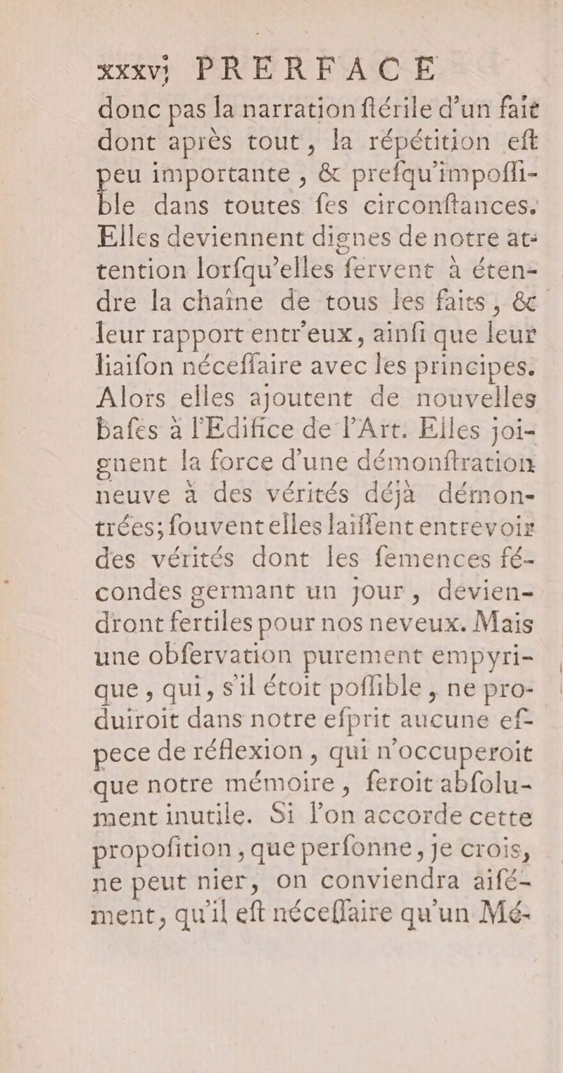 donc pas la narration flérile d’un fait dont après tout, la répétition eft peu importante , &amp; prefqu'impofi- ble dans toutes fes circonftances. Elles deviennent dignes de notre at: tention lorfqu’elles fervent à éten- dre la chaine de tous les faits, &amp; leur rapport entr'eux, ainfi que leur liaifon néceffaire avec les principes. Alors elles ajoutent de nouvelles bafes à l'Édifice de l'Art. Elles joi- gnent la force d'une démonftration neuve à des vérités déjà démon- trées; fouventelles laiffent entrevoir des vérités dont les femences fé- condes germant un Jour, devien- dront fertiles pour nos neveux. Mais une obfervation purement empyri- que , qui, S'il étoit poflible , ne pro- duiroit dans notre efprit aucune ef- pece de réflexion , qui n’occuperoit que notre mémoire, feroit abfolu- ment inutile. Si l’on accorde cette propofition , que perfonne, je crois, ne peut nier, On conviendra aifé- ment, qu'il eft néceflaire qu'un Mé-