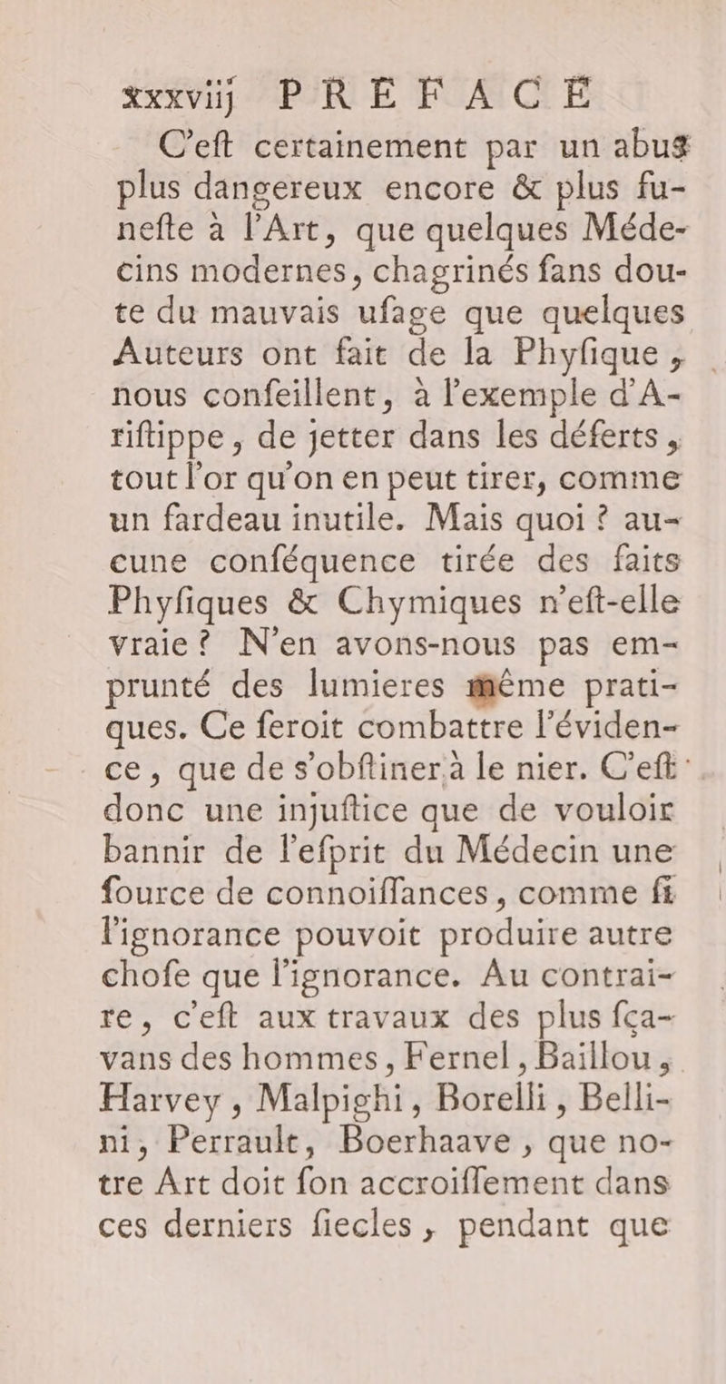 C’eft certainement par un abug plus dangereux encore &amp; plus fu- nefte à l'Art, que quelques Méde- cins modernes, chagrinés fans dou- te du mauvais ufage que quelques Auteurs ont fait de la Phyfique , nous confeillent, à l'exemple d'A- riftippe , de jetter dans les déferts , tout l'or qu'on en peut tirer, comme un fardeau inutile. Mais quoi ? au- cune conféquence tirée des faits Phyfiques &amp; Chymiques n'eft-elle vraie? N'en avons-nous pas em- prunté des lumieres même prati- ques. Ce feroit combattre l'éviden- ce, que de s’obflinera le nier. C'eft: donc une injuftice que de vouloir bannir de l'efprit du Médecin une fource de connoiïffances , comme f£ l'ignorance pouvoit produire autre chofe que l'ignorance. Au contrai- re, c'eft aux travaux des plus fça- vans des hommes, Fernel , Baïllou, Harvey , Malpighi, Borelli, Belli- ni, Perrault, Boerhaave , que no- tre Art doit fon accroïflement dans ces derniers fiecles , pendant que