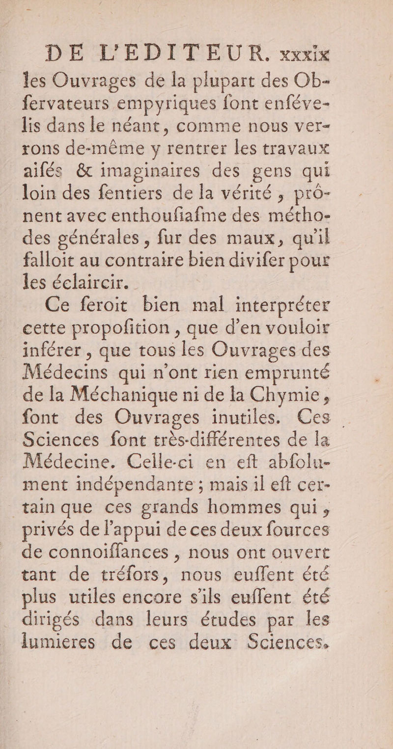 les Ouvrages de la plupart des Ob- fervateurs empyriques font enféve- lis dans le néant, comme nous ver- rons de-même y rentrer les travaux aifés &amp; imaginaires des gens qui loin des fentiers de la vérité , pro- nent avec enthoufiafme des métho- des générales , fur des maux, qu'il falloit au contraire bien divifer pour les éclaircir. Ce feroit bien mal interpréter cette propofition , que d’en vouloir inférer , que tous les Ouvrages des Médecins qui n’ont rien emprunté de la Méchanique ni de la Chymie, font des Ouvrages inutiles. Ces Sciences font très-différentes de la Médecine. Celle-ci en eft abfolu- ment indépendante ; mais il eft cer- tain que ces grands hommes qui, privés de l'appui de ces deux fources de connoiffances , nous ont ouvert tant de tréfors, nous euflent été plus utiles encore s'ils euflent été dirigés dans leurs études par les lumieres de ces deux Sciences.