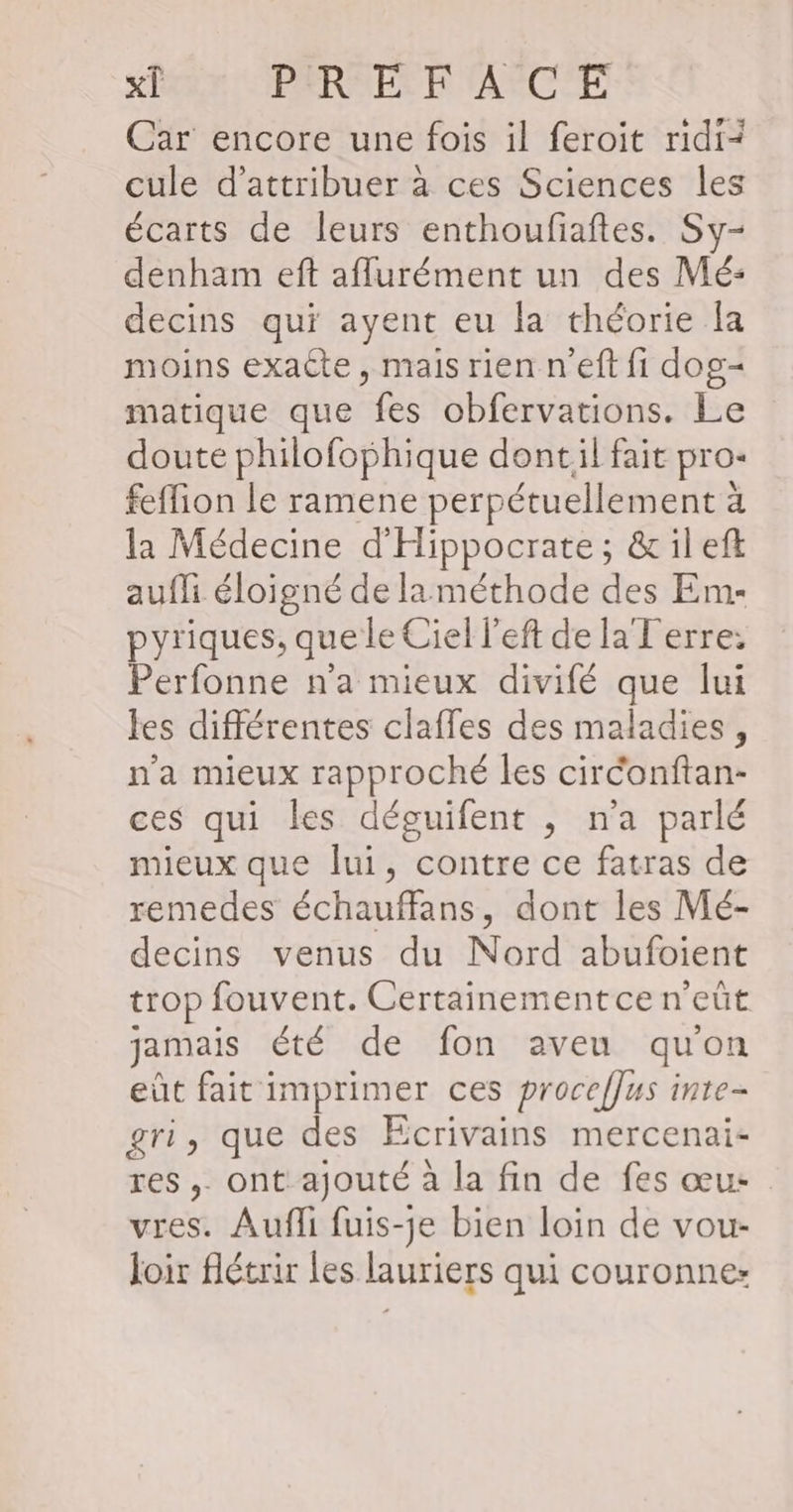 x[ PREFACE Car encore une fois il feroit ridi- cule d'attribuer à ces Sciences les écarts de leurs enthoufiaftes. Sy- denham eft aflurément un des Mé: decins qui ayent eu la théorie la moins exacte, mais rien n'eft fi dog- matique que fes obfervations. Le doute philofophique dontil fait pro- feffion le ramene perpétuellement à la Médecine d'Hippocrate ; &amp; il eft aufli éloigné de laméthode des Em- pyriques, que le Ciel l’eft de la Terre: Perfonne n'a mieux divifé que lui les différentes claffes des maladies, n'a mieux rapproché les circonftan- ces qui les déguifent , n’a parlé mieux que lui, contre ce fatras de remedes échauffans, dont les Mé- decins venus du Nord abufoient trop fouvent. Certainement ce n’eût jamais été de fon aveu qu'on eût fait imprimer ces procef]us inte- gri, que des Ecrivains mercenai- res ,. ont ajouté à la fin de fes œu: vres. Aufli fuis-je bien loin de vour- loir flétrir Les lauriers qui couronne: