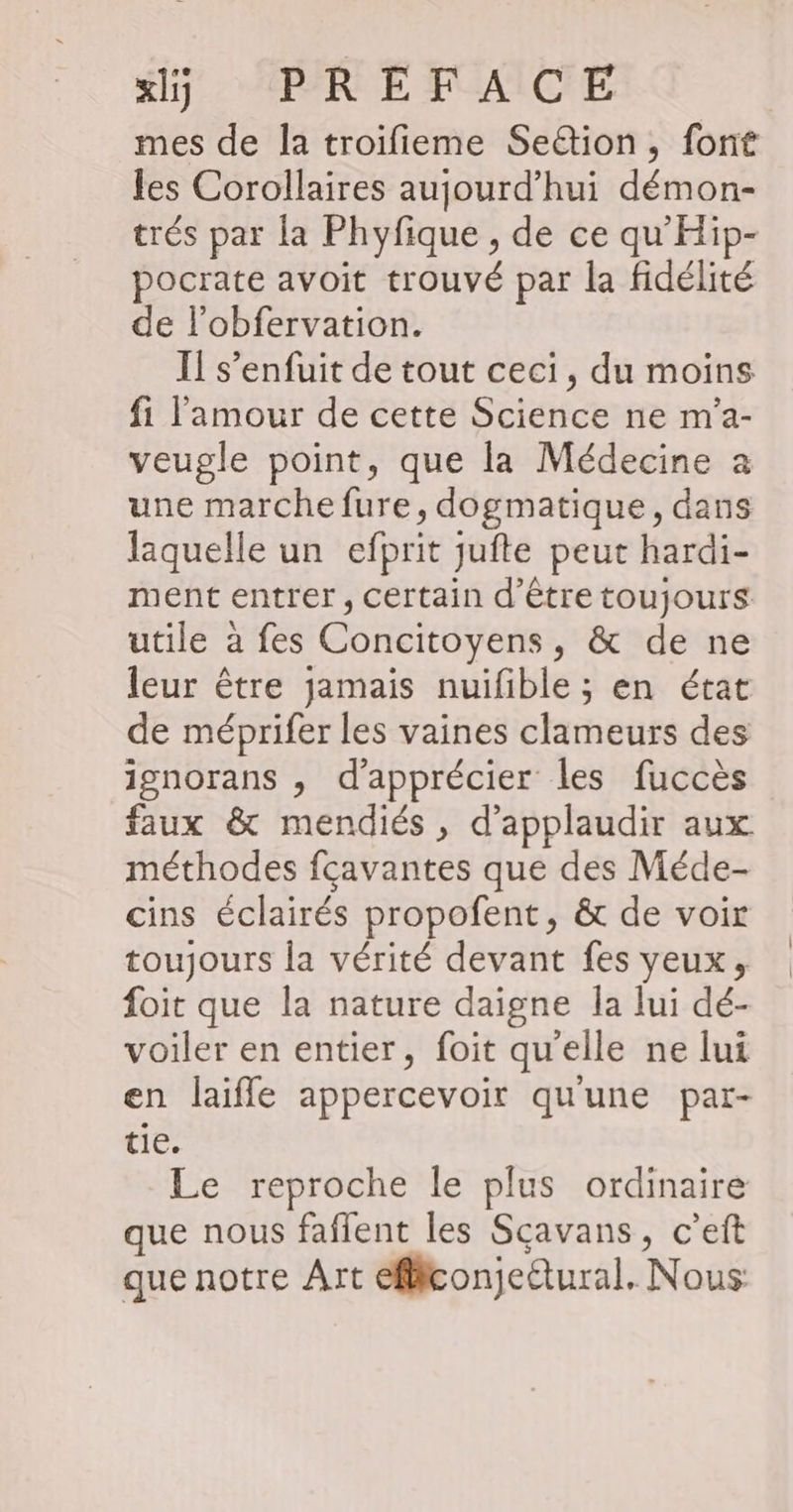 ki PR EFAICE | mes de la troifieme Seion, font les Corollaires aujourd’hui démon- trés par la Phyfique , de ce qu'Hip- pocrate avoit trouvé par la fidélité de l'obfervation. Il s’enfuit de tout ceci, du moins fi l'amour de cette Science ne m'a- veugle point, que la Médecine a une marche fure, dogmatique, dans laquelle un efprit jufte peut hardi- ment entrer, certain d’être toujours utile à fes Concitoyens, & de ne leur être jamais nuifible ; en état de méprifer les vaines clameurs des ignorans , d'apprécier les fuccès faux & mendiés, d’applaudir aux méthodes fcavantes que des Méde- cins éclairés propofent, & de voir toujours la vérité devant fes yeux, foit que la nature daigne Îa lui dé- voiler en entier, foit qu'elle ne lui en laifle appercevoir qu'une par- tie. Le reproche le plus ordinaire que nous faflent les Sçavans, c’eft que notre Art efliconjeétural. Nous