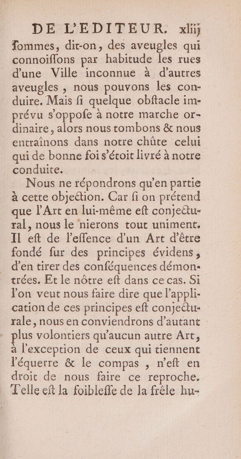 Tommes, dit-on, des aveugles qui connoiïflons par habitude les rues d'une Ville inconnue à d’autres aveugles , nous pouvons les con- duire. Mais fi quelque obftacle im- prévu s'oppofe à notre marche or- dinaire, alors nous tombons &amp; nous entrainons dans notre chûte celui : + ° 1: A qui de bonne foi s’étoit livré à notre conduite. si: Nous ne répondrons qu'en partie à cette objection. Car fi on prétend que l'Art en lui-même eft conjectu- ral, nous le nierons tout uniment. Il eft de l'effence d’un Art d’être fondé fur des principes évidens, d'en tirer des conféquences démon- trées. Et le nôtre eft dans ce cas. Si lon veut nous faire dire que lappli- cation de ces principes eft conjeüu- rale, nous en conviendrons d'autant lus volontiers qu'aucun autre Art, à l'exception de ceux qui tiennent l'équerre &amp; le compas , n’eft en droit de nous faire ce reproche. Telle eñt la foibleffe de la frêle hu-