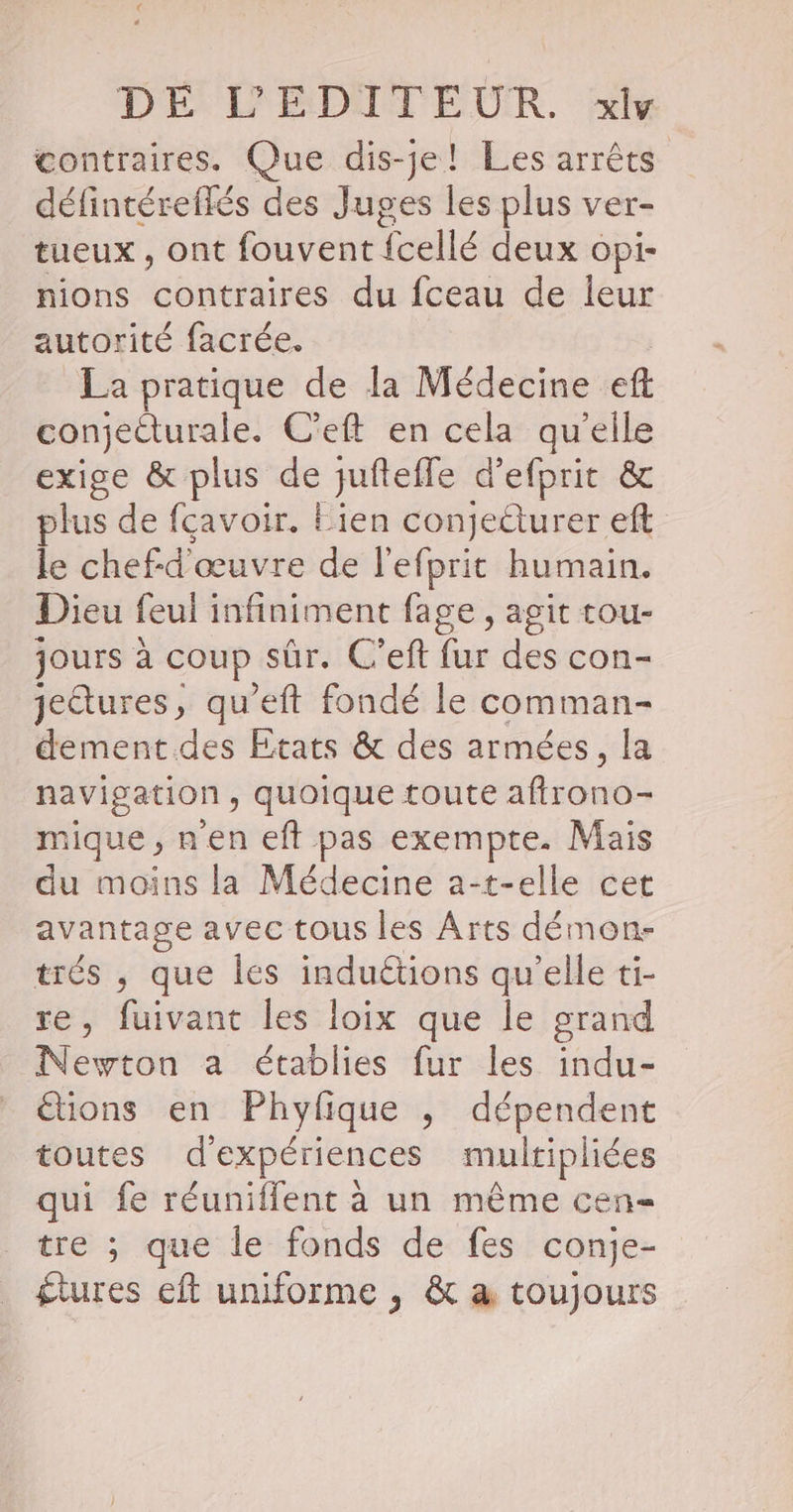 contraires. Que dis-je! Les arrêts défintéreflés des Juges les plus ver- tueux , ont fouvent {cellé deux opi- nions contraires du fceau de leur autorité facrée. La pratique de la Médecine eft conjeéturale. C'eft en cela qu’elle exige &amp; plus de jufteffe d’efprit &amp; plus de fçavoir. Eien conjecturer efl le chef-d'œuvre de l'efprit humain. Dieu feul infiniment fage, agit tou- jours à coup sûr. C’eft fur des con- jeétures, qu'eft fondé le comman- dement.des Etats &amp; des armées, la navigation , quoique toute afirono- mique , n'en eft pas exempte. Mais du moins la Médecine a-t-elle cet avantage avec tous les Arts démon- trés , que les induétions qu’elle ti- re, fuivant les loix que le grand Newton a établies fur les indu- étions en Phyfique ,; dépendent toutes d'expériences multipliées qui fe réuniflent à un même cen- tre ; que le fonds de fes conje- £tures eft uniforme , &amp; à toujours
