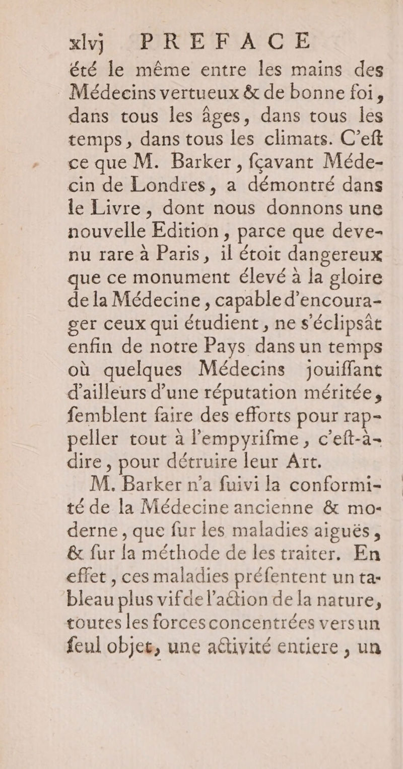 xivy RIRE FACE été le même entre les mains des : Médecins vertueux &amp; de bonne foi, dans tous les âges, dans tous les temps, dans tous les climats. C’eft ce que M. Barker, fçavant Méde- cin de Londres, a démontré dans le Livre, dont nous donnons une nouvelle Édition , parce que deve- nu rare à Paris, il étoit dangereux que ce monument élevé à la gloire de la Médecine , capable d’encoura- ger ceux qui étudient , ne s'éclipsat enfin de notre Pays dans un temps où quelques Médecins jouiffant d’ailleurs d’une réputation méritée, femblent faire des efforts pour rap- peller tout à l'empyrifme, c'eft-a- dire, pour détruire leur Art. M. Barker n’a fuivi la conformi- té de la Médecine ancienne &amp; mo- derne , que fur les maladies aiguës , &amp; fur la méthode de les traiter. En effet , ces maladies préfentent un ta- bleau plus vifde l’action de la nature, toutes les forcesconcentrées versun feul objes, une a@tivité entiere , un