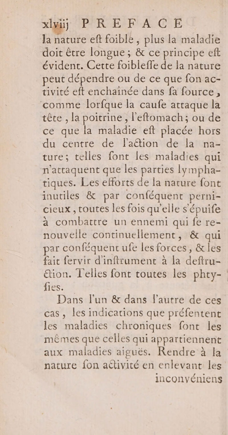 xlmii PPRÆFA CE la nature eft foible, plus la maladie doit être longue ; &amp; ce principe eft évident. Cette foibleffe de la nature peut dépendre ou de ce que fon ac- tivité eft enchainée dans fa fource, comme lorfque la caufe attaque la tête , la poitrine , l'eftomach; ou de ce que la maladie eft placée hors du centre de lation de Ia na- ture; telles font les maladies qui n’attaquent que les parties Iympha- tiques. Les efforts de la nature font inutiles &amp; par conféquent perni- cieux , toutes les fois qu’elle s'épuife à combattre un ennemi qui fe re- nouvelle continuellement, &amp; qui ar conféquent ufe les forces, &amp;les fait fervir d'inftrument à la deftru- ion. T'elles font toutes les phty- fies. * Dans lun &amp; dans l’autre de ces cas, les indications que préfentent les maladies chroniques font les mêmes que celles qui appartiennent aux maladies aiguës. Rendre à la inconvéniens