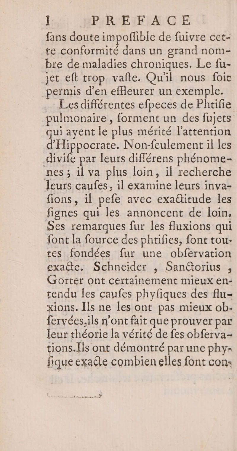 fans doute impoflible de fuivre cet- te conformité dans un grand nom- bre de maladies chroniques. Le fu- jet eft trop vafte. Qu'il nous foit permis d’en efReurer un exemple. _ Les différentes efpeces de Phrifie pulmonaire, forment un des fujets qui ayent le plus mérité l'attention d'Hippocrate. Non-feulement il les divife par leurs différens phénome- nes ; il va plus loin, il recherche leurs caufes, il examine leurs inva- fions, il pefe avec exaditude [es fignes qui les annoncent de loin, Ses remarques fur les fluxions qui {ont la fource des phtifies, font tou- tes fondées fur une obfervation exacte. Schneider , Sanétorius , Gorter ont certainement mieux en- tendu les caufes phyfiques des flu- xions. Ils ne les ont pas mieux ob- fervées,ils n’ont fait que prouver par leur théorie la vérité de fes obferva- tions.Ils ont démontré par une phy- fique exaéte combien elles font con: