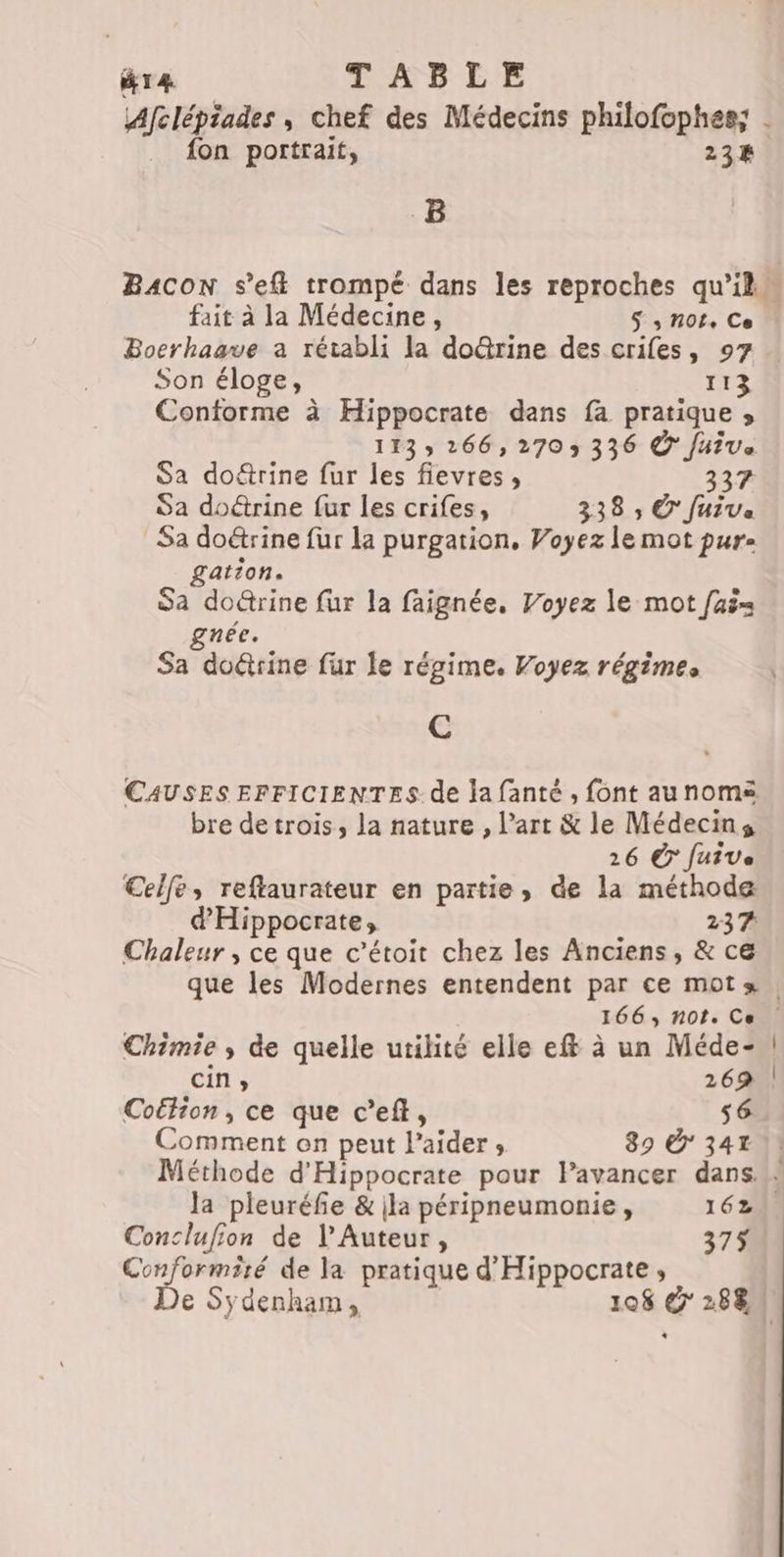 T4 TABLE _ fon portrait, 234 B fait à la Médecine, S s NOt+ Ce Bocrhaave a rétabli la doûrine des crifes, 97 Son éloge, 113 Conforme à Hippocrate dans fa pratique » 113 266, 2703 336 © Juive Sa doétrine fur les fievres, 337 Sa doétrine fur les crifes, 338 ; © Juiva Sa doétrine fur la purgation, Voyez le mot pure £ation. Sa do@rine fur la faignée, Voyez le mot faë= née. Sa doûtrine fur le régime. Voyez régimes C CAUSES EFFICIENTES de la fanté , font aunoms bre de trois, la nature , l’art &amp; le Médecins 26 Ê fuive Celfe, reftaurateur en partie, de la méthode d'Hippocrate, 237 Chaleur, ce que c’étoit chez les Anciens, &amp; ce Chimie ; de quelle utilité elle eff à un Méde- cin, 26% Coétion, ce que c’eft, s6 Comment on peut l'aider; 89 341 1! Méthode d'Hippocrate pour lavancer dans: la pleuréfie &amp; ila péripneumonie, 162 Conclufion de l’Auteur, 375 a ds de la pratique d'Hippocrate ;