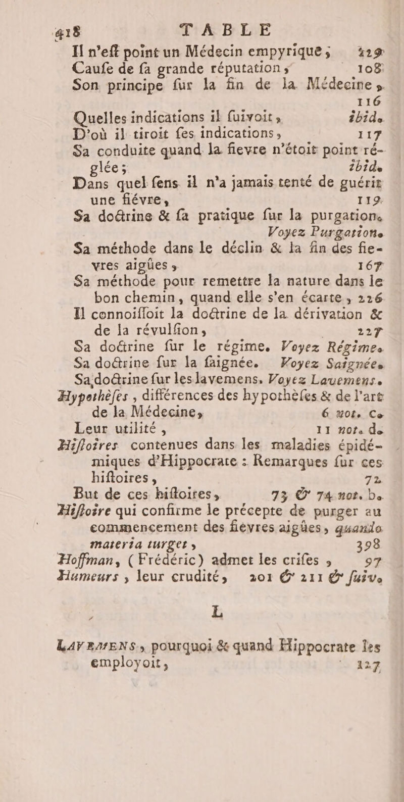 Il n’eft point un Médecin empyriques 329 Caufe de fa grande réputation; | 108 Son principe fur la fin de la Médecines 116 Quelles indications ik fuivoit, bide D'où il tiroit fes indications, 117 Sa conduite quand la fievre n’étoit point ré- glée; J 4 $ ‘ 2bide Dans quel fens il n'a jamais tenté de guérir une fiévre, 119. Sa doûtrine & fa pratique fur la purgation. Voyez Purgatione Sa méthode dans le déclin & la fn des fie- vres aigües » 167 Sa méthode pour remettre la nature dans le bon chemin, quand elle s’en écarte, 226 Il connoiïfloit la do@rine de la dérivation & de la révulfon, | 227 Sa doctrine fur le régime. Voyez Régimes Sa doûtrine fur la faignée. Woyez Saignées Sa do&rine fur leslavemens, Voyez Lauemens. Hypothèfes , différences des hypothèles & de l’art de la Médecine, 6 note Ce Leur utilité, 11 Hot. de Hifloires contenues dans les maladies épidé- miques d'Hippocrate : Remarques {ur ces hiftoires, 72 But de ces hifloires, 73 © 74 nor. b. Hiffoire qui confirme le précepte de purger au commencement des fièvres aigües, guanilo materta tUrget 398 Hoffman, ( Frédéric) admet les crifes » 97 Humeurs ,; leur crudité, 201 @* 211 @ Juive L # LAFEMENS, pourquoi & quand Hippocrate les employoit, 127