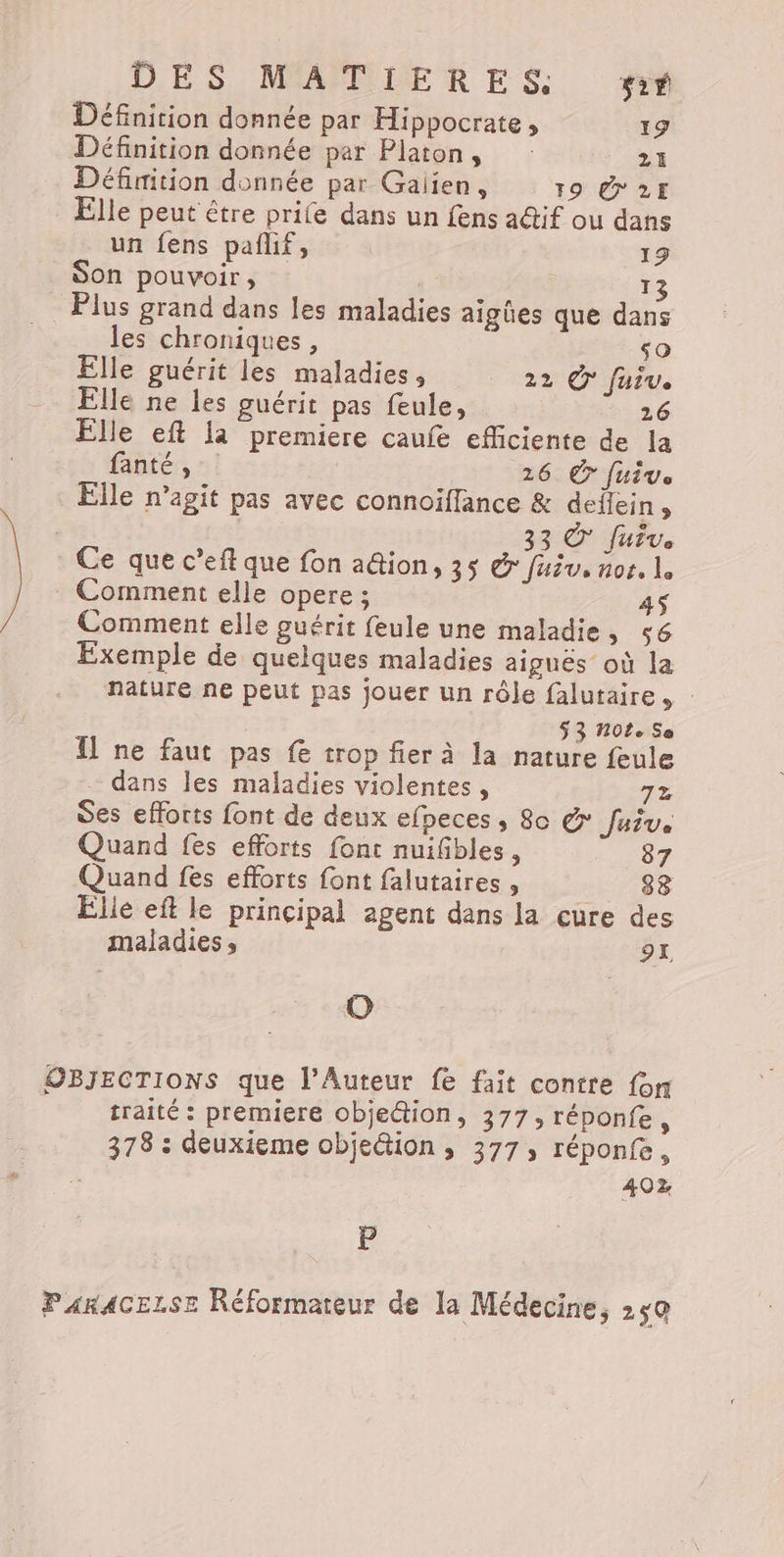 Définition donnée par Hippocrate, 19 Définition donnée par Platon, 21 Défiition donnée par Gaiien, 19 @2E Elle peut être prile dans un fens a@if ou dans un fens pañlif, 19 Son pouvoir, | 13 . Plus grand dans les maladies aigües que dans les chroniques, so Elle guérit les maladies, 22 © fuiv. Elle ne les guérit pas feule, 26 Elle eft la premiere caufe efficiente de la fanté, 126 © fuite Elle n’agit pas avec connoïflance &amp; deffein , 33 &amp; Juve Ce que c’eftque fon a@ion, 35 &amp; fuiv. nor. L Comment elle opere ; 4$ Comment elle guérit feule une maladie, 56 Exemple de quelques maladies aiguës où la nature ne peut pas jouer un rôle falutaire. : $ 3 #01. Se Il ne faut pas fe trop fier à la nature feule dans les maladies violentes, 7x des efforts font de deux efpeces , 80 &amp; Juive Quand fes efforts font nuifibles, 87 Quand fes efforts font falutaires , _. 88 Elle eft le principal agent dans la cure des maladies , 91, O OBJECTIONS que l’Auteur fe fait contre fon traité : premiere obje&amp;tion, 377, réponfe, 378 : deuxieme objection , 377; réponfe, 402 B PARACELSE Réformateur de la Médecine, 250