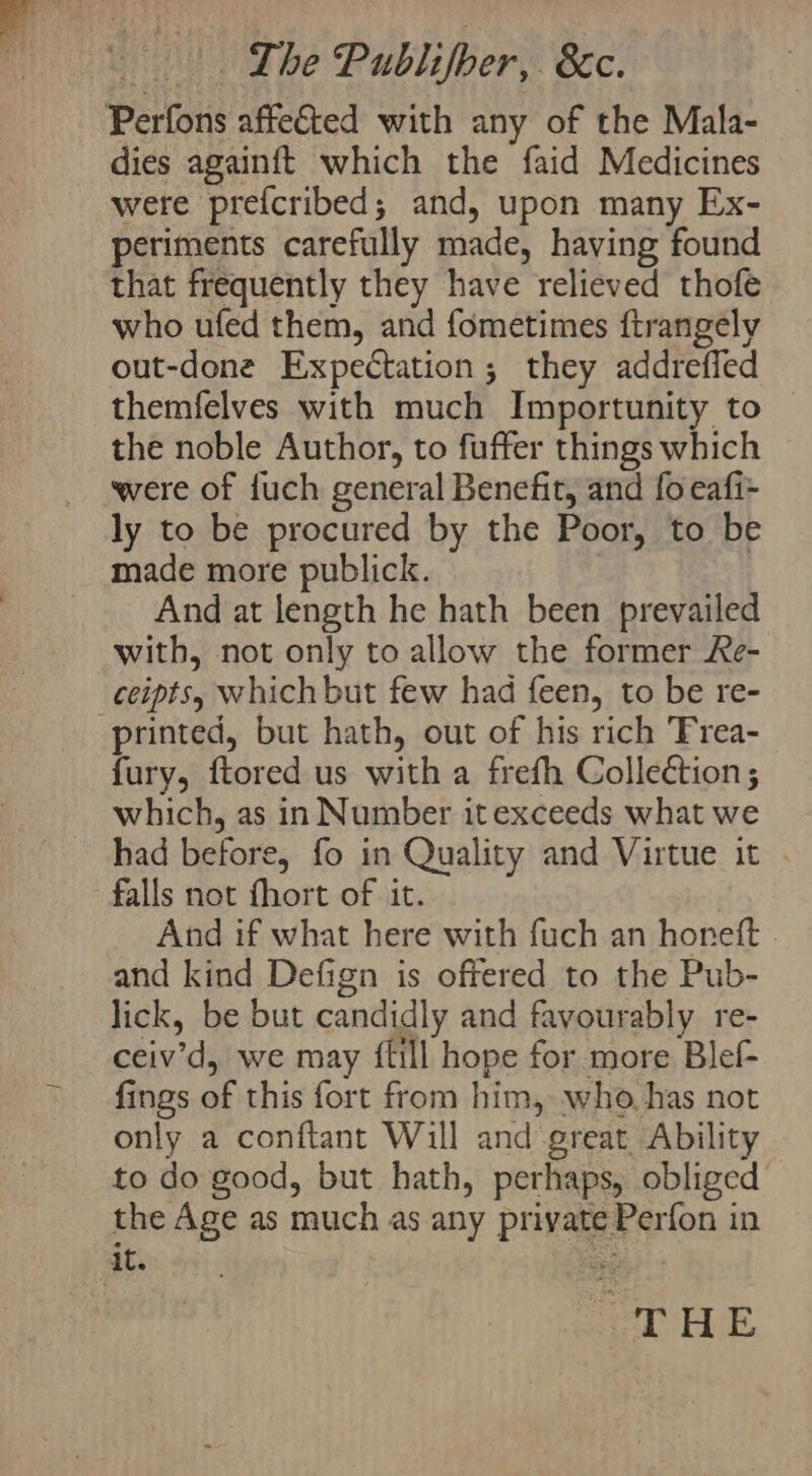 “ : | Lhe Publifber, 8c. dies againft which the faid Medicines were prefcribed; and, upon many Ex- periments carefully made, having found that frequently they have relieved thofe who ufed them, and fometimes ftrangely out-done Expectation; they addreffed themfelves with much Importunity to the noble Author, to fuffer things which were of {uch general Benefit, and fo eafi- ly to be procured by the Poor, to be made more publick. And at length he hath been prevailed with, not only to allow the former Re- printed, but hath, out of his rich Trea- fury, ftored us with a frefh Collection; which, as in Number it exceeds what we had before, fo in Quality and Virtue it . falls not fhort of it. And if what here with fuch an horeft and kind Defign is offered to the Pub- lick, be but candidly and favourably re- ceiv’d, we may {fill hope for more Blef- fings of this fort from him, who has not only a conftant Will and great Ability to do good, but hath, perhaps, obliged the Age as much as any private Perfon in THE