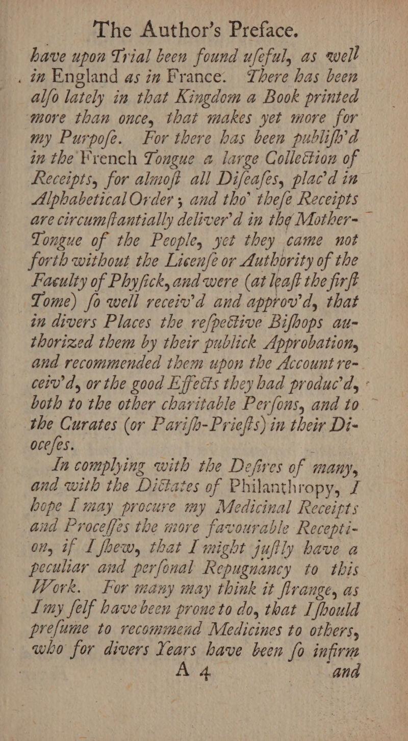 have upon Trial been found ufeful, as well . in England as in France. There has been alfo lately in that Kingdom a Book printed more than once, that makes yet more for my Purpofe. For there has been publifod in the ¥rench Tongue a large Collection of Receipts, for almoft all Difeafes, plac’d in Alphabetical Order ; and tho’ thee Receipts are circumpantially deliver’d in the Mother-— Tongue of the People, yet they came not forth without the Lisenfe or Authority of the Faculty of Phyfick, and were (at leaft the firft Tome) fo well receiv’d and approv d, that in divers Places the refpettive Bifbops au- thorized them by their publick Approbation, and recommended them upon the Account re-. ceiv’d, or the good Liffects they had produc’ dy « both to the other charitable Perfous, and to. ~ the Curates (or Parifh-Priefts) in their Di- ocefes. ; Ln complying with the Defires of many, and with the Diétates of Philanthropy, bope I may procure my Medicinal Receipts Gud Proceffes the move favourable Recepti- on, if I foew, that I might juftly have a peculiar and perfonal Repugnancy to this Work. For many may think it firange, as L[my felf have been prone to do, that I fbould prefume to recommend Medicines to others, who for divers Years have been fo infirm A { 4. | ang