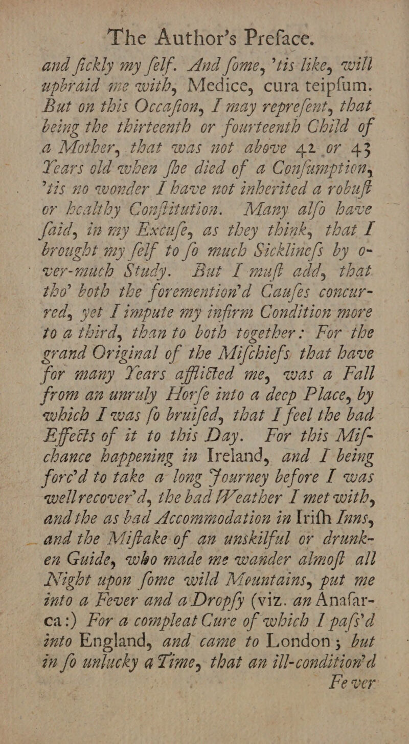 and fickly my felf. And fome, ’tis like, will upbraid me with, Medice, cura teipfum. But on this Occafion, I may reprefent, that being the thirteenth or fourteenth Child of a Mother, that was not above 42 07 43 Years old when fhe died of a Confumption, tis no wonder I have not inherited a robuft or healthy Conzjlitution. Many. alfo have faid, inmy E xcitfe, as they think, that I brought my felf to fo much Sick lini by o- ver-much Study. But I muft add, that tho both the foremention’d Caufes concur- ved, yet Limpute my infirm Condition more 10a thi ivd, than to both together: For the grand Or jeinal of the Mifchiefs that have for many Years affiitted me, was a Fall from an unruly Horfe into a decp Place, by whith I was fo bruifed, that I feel the bad Effetts of it to this Day. For this Mif- chance happening ia Ireland, and I being forc’d to take a long Fourney before I was wellrecover d, the bad Weather I met with, and the as bad Accommodation in Irith Inns, _ and the Miftake of au unskilful or drunk- en Guide, who made me wander almoft all Night upon fome wild M fountains, put me onto a Fever and a Dropfy (viz. an Anafar- ca:) For a compleat Cure of which I pafs'd into England, and came to London; but in fo unlucky a ilo that an ill-condition'd d Fe ver