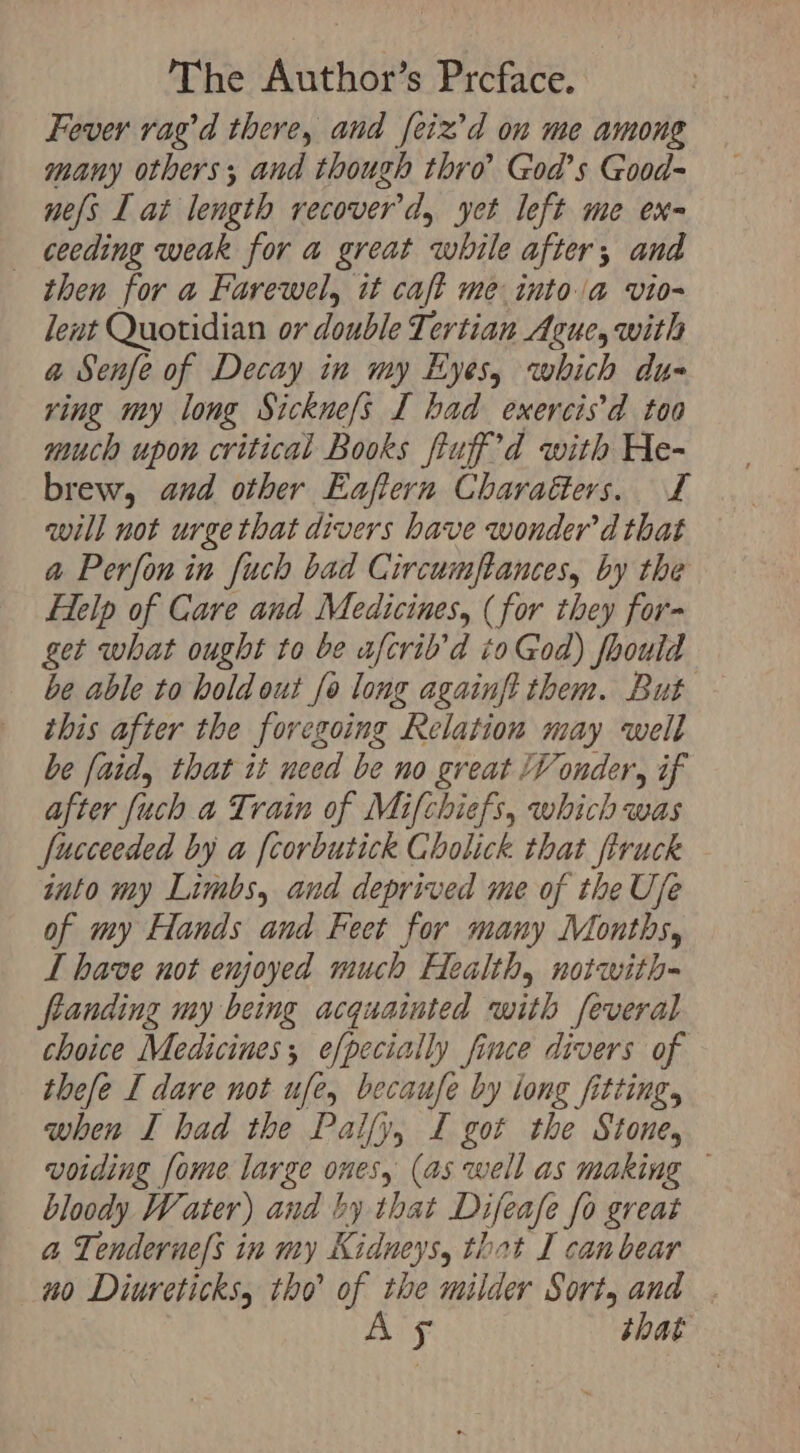 Fever rag’d there, and feiz’d on me among many others; and though thro’ God’s Good- nes I at length recover'd, yet left me ex- ceeding weak for a great while after; and then for a Farewel, it caft me into la vio- lent Quotidian or double Tertian Ague, with a Senfe of Decay in my Eyes, which du- ring my long Sicknefs I had exercis’d too much upon critical Books fuf’d with He- brew, and other Eaftern Charaders. £ will not urge that divers have wonder’ d that a Perfonin fuch bad Circumftances, by the Help of Care and Medicines, (for they for- get what ought to be afcrib’d to God) fhould be able to hold out fo long againft them. But this after the foregoing Relation may well be [aid, that it need be no great V onder, if after [uch a Train of Mifchiefs, which was fucceeded by a [corbutick Cholick that firuck into my Limbs, and deprived me of the Ufe of my Hands and Feet for many Months, L have not enjoyed much Health, notwith- fanding my being acquainted with feveral choice Medicines, efpecially fince divers of thefe I dare not ufe, becaufe by long fitting, when I had the Palfy, I got the Stone, voiding fome large ones, (as well as making — bloody Water) and by that Difeafe fo great a Tenderne/s in my Kidneys, thot I can bear no Diureticks, tho’ of the milder Sort, and . As that