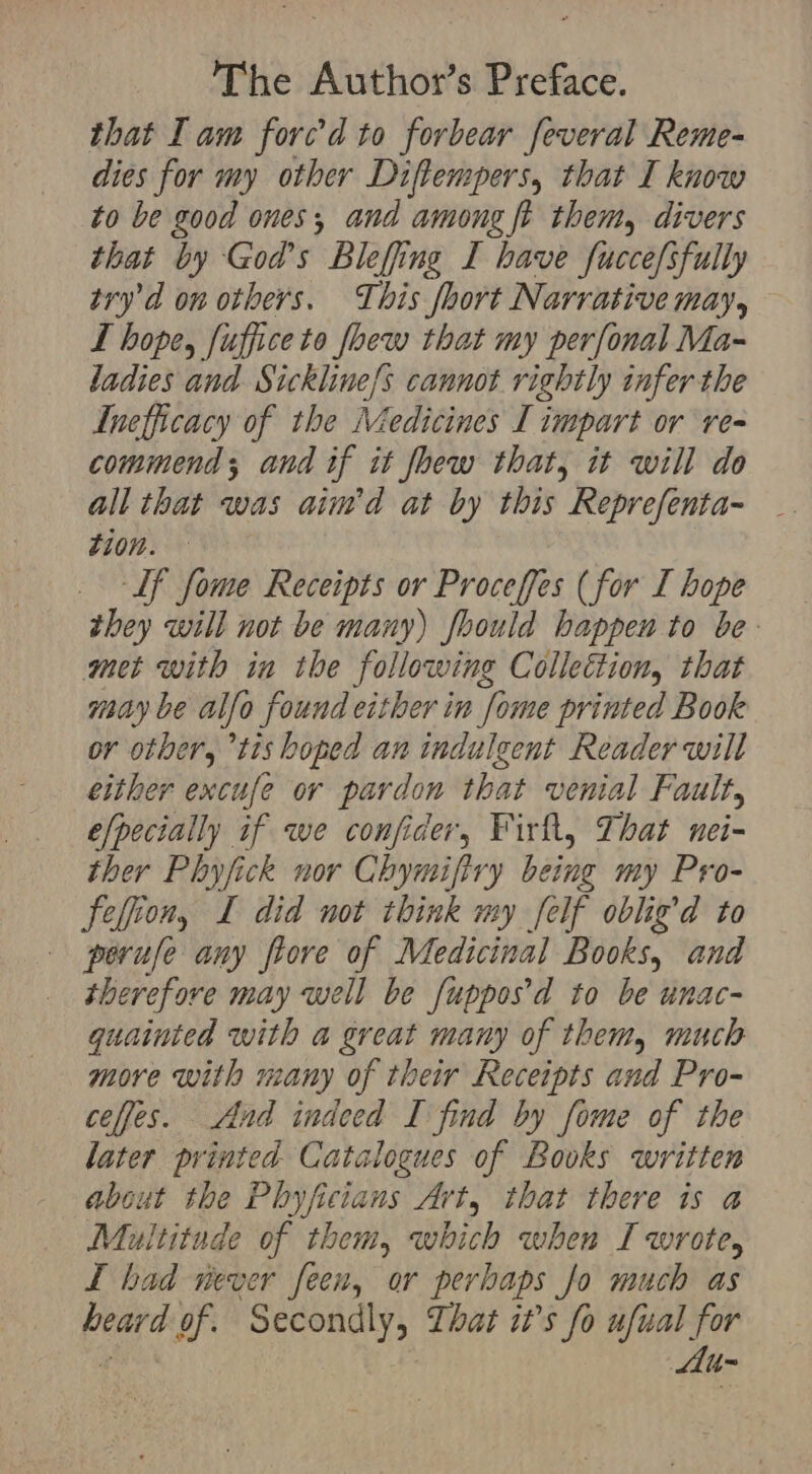 that Iam forc’d to forbear feveral Reme- dies for my other Diftempers, that I know to be good ones, and among ft them, divers that by God’s Blefing I have fuccefsfully try’d on others. This fhort Narrative may, — LT hope, fuffice to foew that my perfonal Ma- ladies and Sickline/s cannot rightly infer the Inefficacy of the Medicines I impart or re- commend; and if it fhew that, it will do all that was aim’d at by this Reprefenta- tion. | Lf fome Receipts or Proceffes (for I hope they will not be many) fhould happen to be: met with in the following Collettion, that may be alfo found either in fome printed Book or other, tis hoped an indulgent Reader will either excufe or pardon that venial Fault, e/pecially if we confider, Firft, That nei- ther Phyfick nor Chymifiry being my Pro- Feljion, I did not think my [elf oblig’d to peruse any fiore of Medicinal Books, and therefore may well be [uppos’d to be unac- guainted with a great many of them, much more with many of their Receipts and Pro- ceffes. And indeed I find by fome of the later printed Catalogues of Bouks written about the Phyficians Art, that there is a Multitude of them, which when I wrote, I had never feen, or perhaps Jo much as beard of. Secondly, Lhat it’s fo ufual for Au-