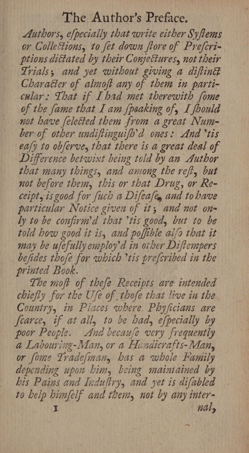 Authors, [pecially that write either Syftems or Colleétions, to fet down fiore of Prefcri- ptions dittated by their Conjectures, not their Trials; and yet without giving a diftin Charatter of almoft any of them in parti- cular: That if Ihad met therewith fome of the fame that I am {peaking of, L foould not have [elected them from a great Num-. ber of other undifiinguifl’d ones: And tis eafy to obferve, that there is a great deal of Difference betwixt being told by an Author that many things, and among the veft, but not before them, this or that Drug, or Re- ceipt, is good for fuch a Difeafe and to have particular Notice given of it; and not on= ly to be confivnrd that tis good, but to be told how good it is, and poffible aifo that it may be ufefully employ'd in other Diftempers befides thofe for which tis prefcribed in the printed Book. The moft of thefe Receipts are intended chiefly for the Use of .thofe that live in the Country, in Paces where. Phyficians are fearce, if at all, to be bad, efpecially by poor People. And because very frequently a Labour ing-Man, or a Hindicr afts- Mat, or fome Tradefinatr, has a whole Family depending upon bim, being maintained by his Pains and Induftry, and yet is difabled to help Petey and theity not “y any inter= EL