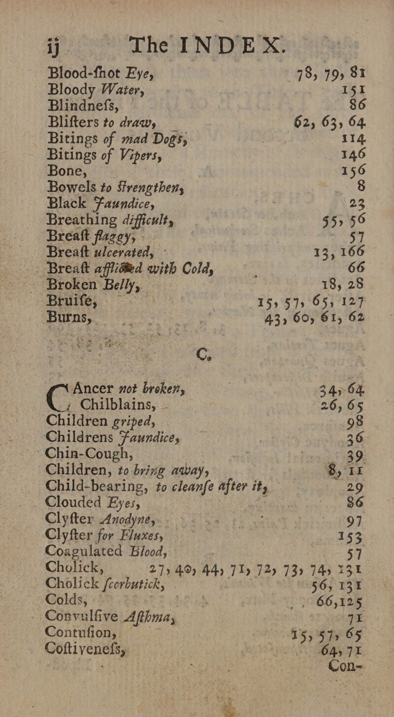 ij» The INDEX. Blood-fhot Eye, ; 98, 795 81 Bloody Water, 151 Blindnefs, ¢ 86 Blifters to draw, 62, 63, 64. Bitings of mad Dogs, 114 Bitings of Vipers, — 146 Bone, 156 Bowels to Strengthen, 8 Black Faundice, 23 Breathing difficult, $5, 56 Breaft flazgy, - ee Breaft ulcerated, - 13, 166 _ Breatt affiéted with Cold, : 66 _ Broken Belly, 18, 28 Bruife, — | 155 575 65, 127 Burns, Lis by 43) 60, 61, 62 ies CG. Ancer not broken, 34, 64, : Chilblains, ~ 26, 65 Children griped, 98 Childrens Faundice, | 36 ' Chin-Cough, ae favs nae Children, to brivg away, 8,11 _ Child-bearing, to cleanfe after it, 29 _ Clouded Eyes, : 86 Clyfter Anodynty. sa ee ut, 97 Clyfter for Flumesy : 153 Coagulated Blood, 57. Cholick, 274%) 44) 71) 72) 73) 745 131 Cholick fcorbutick, a H56, 134 Colds, ie R66, 125 - Convulfive Afhmay | 71 Contufion, 95, 5 Ty 65 Coftivenefs, Sols ipa PE