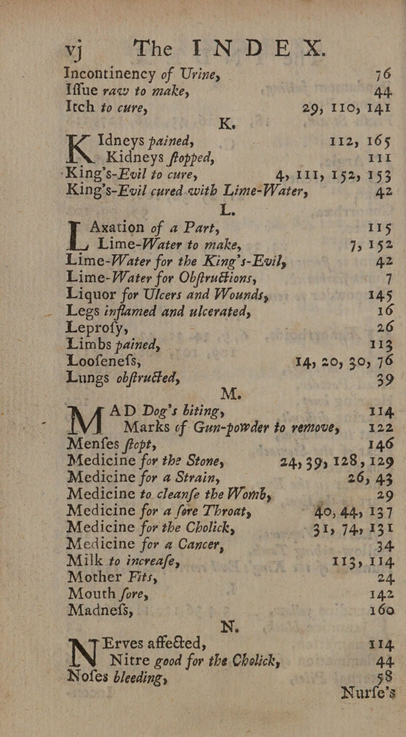 Incontinency of Urine, 76 Iffue raw to make, 44. Itch to cure, 29, LIO, 141 K. , Keone pained, 112, 165 iN. Kidneys flopped, 111 ‘King’s-Evil to cure, 4, II, 152) 153 King’s-Evil cured.qwith Lime-Water, 42 L. Axation of a Part, 115 Lime-Water to make, 7, 152 Lime-Water for the King’s-Evil, 42 Lime-Water for Obftructions, 7 Liquor for Ulcers and Wounds, 145 Legs inflamed and ulcerated, 16 Leprofy, 26 Limbs pained, 113 Loofenefs, TA) 20) 30, 76 Lungs obftructed, 39 M AD Dog’s biting, , Bid Marks of Gun-powder to remove, 122 Menfes ffopt, 146 Medicine for the Stoney 24) 39% 128 » 129 Medicine for a Strain, 26, 43 Medicine to cleanfe the Womb, 29 Medicine for a fore Throat, “Ao, 44, 137 Medicine for the Cholick, 31) 74, 131 Medicine for @ Cancer, 34 Milk to increafe, } 5) C139 014 Mother Fits, ‘oe 24. Mouth fore, 142 Madnefs, 160 Erves affected, 114. Nitre good for the Cholick, 44 Nofes bleeding, x a | urfe’s