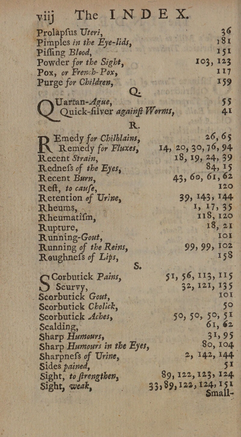 wij) Then NDE, X -Prolapfus Uteri, 36 ‘Pimples in the Eye-lids, — | 181 Piffing Blood, | 151 Powder for the Sight, 103, 123 Pox, or French- Pox, | 117 Purge for Children, 159 Uartan-4gue, 2. } 55° Quick-filver againgt Worms, 41 Pe | Rae for Chilblains, 26, 65 Remedy for Fluxes, 14, 20) 30, 76, 94 Recent Strain, 18,19, 24,39 - Rednefs of the Eyes, : 84, 15 Recent Burn, — 43, 60, 61, 62 Reft, to caufe, 120 Retention of Urine, 39, 143, 144 -Rheums,. - LT, 17,35 Rheumatifin, 118, 120 Rupture, | 18, 25 Running-Gout, ; IO Running of the Reins, 99, 99, 102 Reughnefs of Lips, 158 Corbutick Pains, 51, 56, 113, 115 Scurvy, 32, 121, 135 . Scorbutick Gozt, 101 Scorbutick Cholick, 59 Scorbutick ches, 50, 50, 50, 51 Scalding, 61, 62 Sharp Humours, 31,95 Sharp Humours in the Eyes, So, 104 Sharpnefs of Urine, 2) 142,144 Sides pained, | I Sight, to frengthen, 89, 122, 123, 124, . Sma l-