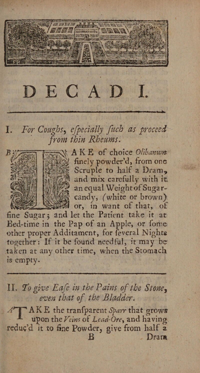 from thin Rheums. Sat AK E of choice Olbanum soa) finely powder’d, from one mx Scruple to half a Dram, and mix carefully with it Cet fe an equal Weight of Sugar- WEIL) \\ =) candy, (white or brown) IWS S44 or, in want of that, of fine Sugar; and let the Patient take it at Bed-time in the Pap of an Apple, or fome other proper Additament, for feveral Nights together: If it be found needful, it may be taken at any other time, when the Stomach is empty. Il. Jo give Eafe in the Pains of the Stone, . even that of the Bladder. =i AKE the tranfparent Sparr that srows upon the Veins of Lead-Ore, and having. reduc’d it to fine Powder, give from half 2 eB - Dram