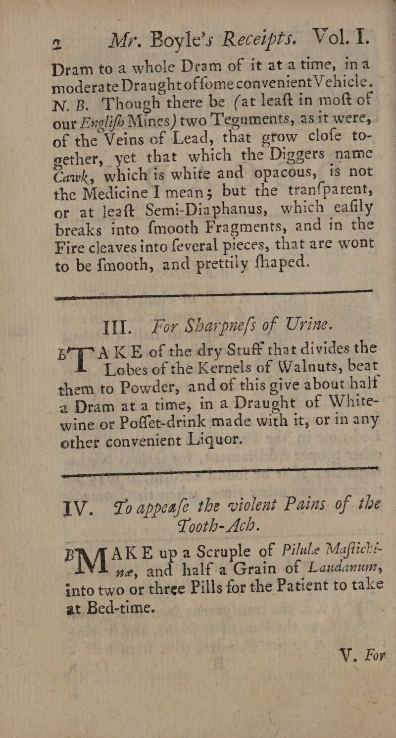 Dram to a whole Dram of it atatime, ina moderate Draught offemeconvenientVehicle. N. B. Though there be (at leaft in moft of our Englifo Mines) two Teguments, as it were, of the Veins of Lead, that grow clofe to- gether, yet that which the Diggers name Cawk, which is white and opacous, 1s not the Medicine I mean; but the tranfparent, or at leaft Semi-Diaphanus, which eafily breaks into fmooth Fragments, and in the Fire cleaves into feveral pieces, that are wont to be fmooth, and prettily fhaped. Ill. For Sharpnefs of Urine. ee e- KE of the dry Stuff that divides the Lobes of the Kernels of Walnuts, beat them to Powder, and of this give about half Dram ata time, in a Draught of White- wine or Poffet-drink made with it, or in any other convenient Liquor. : | IV. Toappeale the violent Pains of the Tooth-Ach. | B AKE upa Scruple of Pilule Maftichr- M ne, and half a Grain of Laudanum, - nto two or three Pills for the Patient to take at Bed-time. V. For