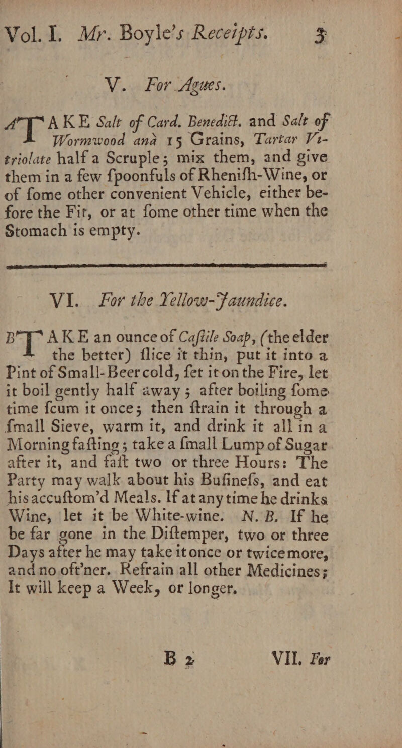 V. For Agues. aT AKE Salt of Card. Beneditt. and Salt of Wormwood ana 15 Grains, Tartar V1- triolate half a Scruple; mix them, and give them in a few {poonfuls of Rhenifh-Wine, or of fome other convenient Vehicle, either be- fore the Fit, or at fome other time when the Stomach is empty. VI. For the Yellow-Faundice. B’y AKE an ounce of Caftile Soap, (the elder E the better) flice it ie ets into a Pint of Small-Beer cold, fet iton the Fire, let it boil gently half away ; after boiling fome time fcum it once; then ftrain it through a fmall Sieve, warm it, and drink it allina Morning fafting; take a {mall Lump of Sugar after it, and fait two or three Hours: The Party may walk about his Bufinefs, and eat hisaccuftom’d Meals. If at anytime he drinks Wine, let it be White-wine. N.B. If he be far gone in the Diftemper, two or three Days aiter he may take it once or twicemore, and no oft’ner. Refrain all other Medicines; It will keep a Week, or longer, Bz VIL. For