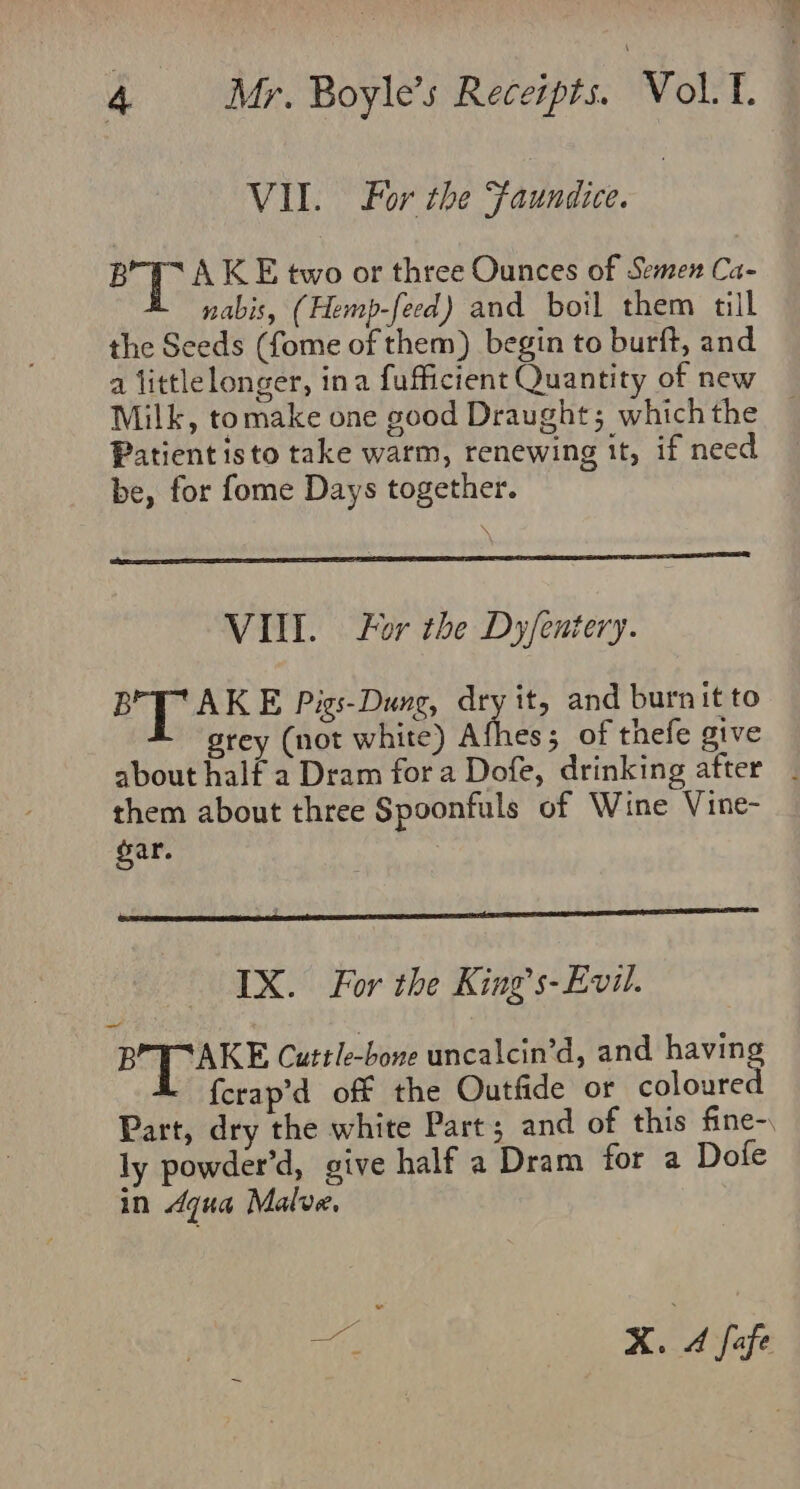 VIL. For the Faundice. BYT A KE two or three Ounces of Semen Ca- nabis, (Hemp-feed) and boil them till the Seeds (fome of them) begin to burft, and a littlelonger, ina fufficient Quantity of new Milk, tomake one good Draught; which the Patient isto take warm, renewing it, if need be, for fome Days together. VIII. For the Dy/entery. BrT AKE Pigs-Dung, dry it, and burnit to grey (not white) Afhes; of thefe give about half a Dram for a Dofe, drinking after _ them about three Spoonfuls of Wine Vine- gar. IX. For the King’s-Evil. BPTAKE Cuttle-bone uncalcin’d, and having {crap’d off the Outfide or coloured Part, dry the white Part; and of this fine- ly powder’d, give half a Dram for a Dofe in dqua Malve. ve X. A fofe