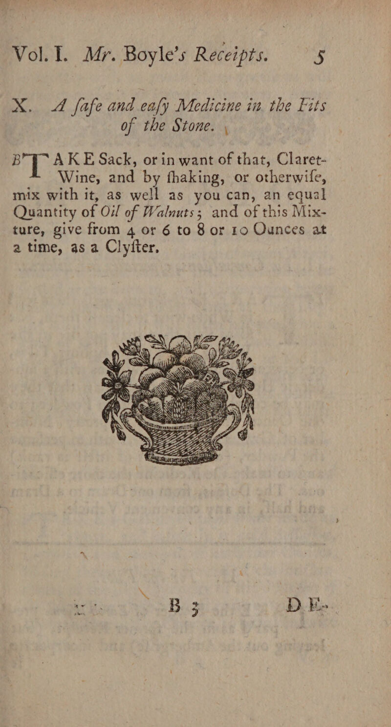 X. 4 fafe and eafy Medicine in. the Fits of the Stone. , aR AKE Sack, or in want of that, Claret- Wine, and by fhaking, or otherwife, mix with it, as well as you can, an equal Quantity of Oil of Walnuts; and of this Mix- ture, give from 4 or 6 to 8 or 10 Ounces at a time, as a Clytter.