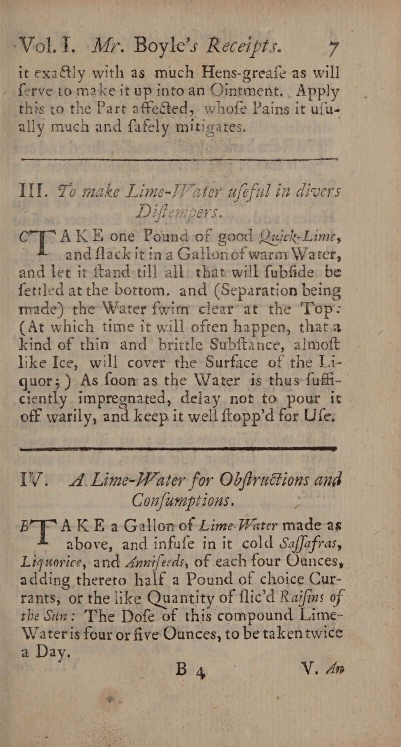 it exa&amp;tly with as much Hens-greafe as will ferve to make it up intoan Ointment. . Apply this to the Part affected, whofe Pains it ufu- ally much and fafely mitigates. Ill. Yo make Lime-}V ater ufeful in divers | Diflempers. C AK E one Pound of good Quick-Lime, and flack it ina Gatlonof warny Water, and let it ftand till all, that will fubfide: be fettled atthe bottom. and (Separation being made) the Water fwinr clear’ at the ‘Top’: (At which time it will often happen, that.a kind of thin and brittle Subftance, almoft like Ice, will cover the Surface of the L1- quor; ) As foom as the Water is thus fufhi- ciently impregnated, delay not to pour it off warily, and keep it well ftopp’d for Ufe. IV. A Lime-Water for Objirnuétions and Confumptions. 7 BRAKE a Gallon of Lime- Water made as . above, and infufe in it cold Saffafras, Liquorice, and Annifeeds, of each four Ounces, adding thereto half a Pound of choice Cur- rants, of the like Quantity of flic’d Raifins of the Sin: The Dofe of this compound Lime- Wateris four or five Ounces, to be takentwice a Day.