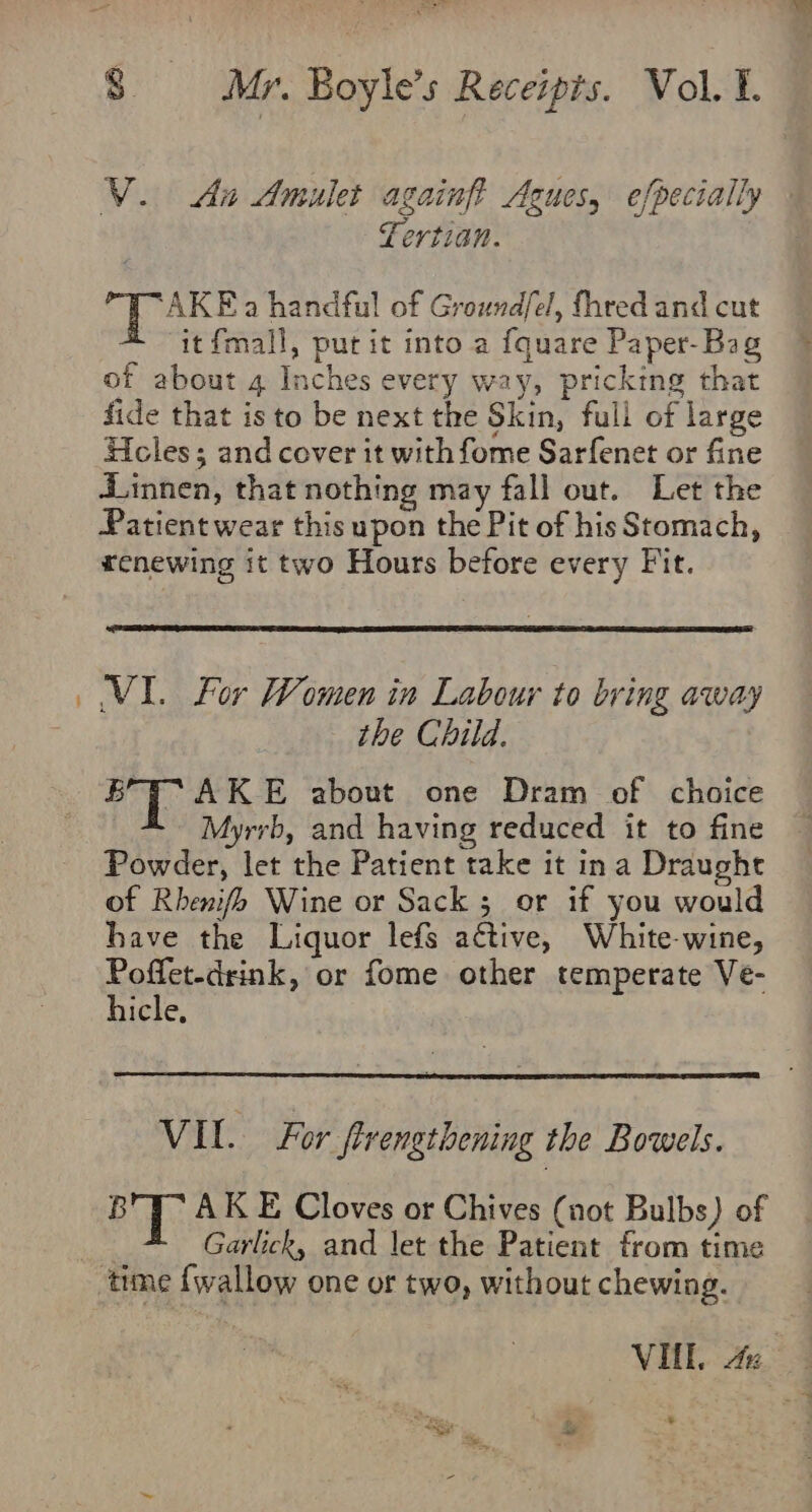 V. Ait Amulet againf? Agues, efpecially Lertian. ‘AKE a handful of Groundfel, fhred and cut it{mall, put it into a {quare Paper-Bag of about 4 Inches every way, pricking that fide that isto be next the Skin, full of large Heles; and cover it with fome Sarfenet or fine dinnen, that nothing may fall out. Let the Patient wear this upon the Pit of his Stomach, renewing it two Hours before every Fit. VI. For Women in Labour to bring away the Child. BT AK E about one Dram of choice Myrrb, and having reduced it to fine Powder, let the Patient take it ina Draught of Rhenifh Wine or Sack ; or if you would have the Liquor lefs active, White-wine, Poffet-drink, or fome other temperate Ve- hicle, VIL. For firengthening the Bowels. BTT” AK E Cloves or Chives (not Bulbs) of : Garlick, and let the Patient from time time {wallow one or two, without chewing. VIL. &amp;%