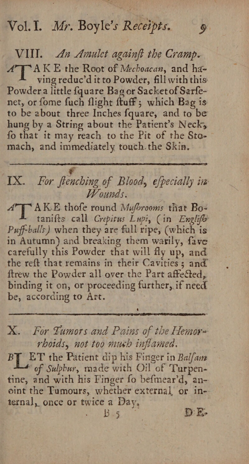 VII. 42 Amulet againft the Cramp. wk AK E the Root of Mechoacan, and ha- ving reduc’d it to Powder, fill with this Powdera little fquare Bag or Sacket of Sarfe- net, or fome fuch flight ftuff ; which Bag is to be about three Inches fquare, and to be hung by a String about the Patient’s Neck; fo that it may reach to the Pit of the Sto-— mach, and immediately touch the Skin. ¥ IX. For flenching of Blood, efpecially iw Wounds. ofa Dh AK.E thofe round Mubrooms that Bo- ~ tanifts call Crepitus Lupi, (in Englifh Puff-balls) when they are fall ripe, (which is in Autumn) and breaking them watily, fave carefully this Powder that will fly up, and the reft that remains in their Cavities; and ftrew the Powder all over the Part affected,. binding it on, or proceeding further, if need be, according to Art. X. For Tumors and Pains of the Hemor= rhotds, not too mush inflamed. BT FT the Patient dip his Finger in Bal/am ‘of Sulphur, made with Oil of Turpen- tine, and with his Finger fo befmear’d, an- oint the Tumours, whether external or in- ternal, once or twice a Day, 7 ee D E-