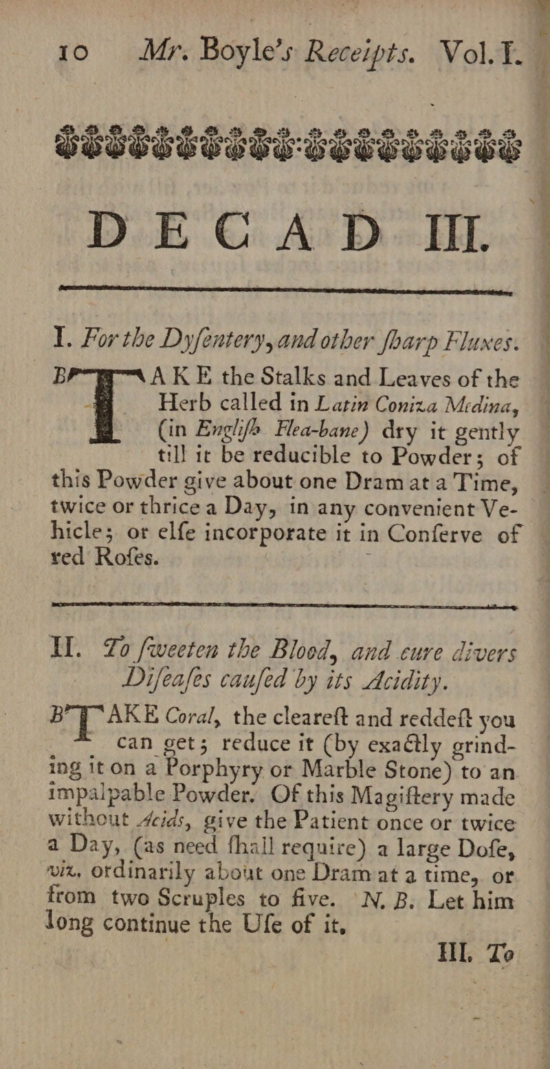 mh 28 DECA D II. I. For the Dyfentery, and other foarp Fluxes. BP AKE the Stalks and Leaves of the ~~ Herb called in Latin Coniza Medina, (in Englif&gt; Hea-bane) dry it gently till ic be reducible to Powder; o this Powder give about one Dram at a Time, twice or thrice a Day, in any convenient Ve- hicle; or elfe incorporate it in Conferve of red Rofes. Il. Zo fweeten the Blood, and cure divers Difeafes caufed by its Acidity. Bry AKE Coral, the cleareft and reddeft you _ can gets reduce it (by exaétly orind- ing iton a Porphyry or Marble Stone) to an impalpable Powder. Of this Magiftery made without 4cids, give the Patient once or twice a Day, (as need fhall require) a large Dofe, viz, ordinarily about one Dram at a time, or from two Scruples to five. N. B. Let him long continue the Ufe of it.