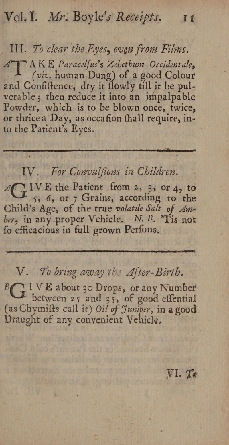 III. To clear the Eyes, even from Films. AY AKE Paracelfus’s Zebethum. Occidentale, (viz. human Dung) of a good Colour and Confiltence, dry it flowly till jt be pul- verable; then reduce it into an impalpable Powder, which is to be blown once, twice, or thricea Day, as occafion fhall require, in- to the Patient’s Eyes. | - IV. For Convulfions in Children. aE FIVE the Patient from 2, 3, or 4, to + 5, 6, or 7 Grains, according to the Child’s Age, of the true volatile Salt of Am- bery in any proper Vehicle. N. B. Tis not fo efficacious in full grown Perfons, V. To bring away the After-Birth. B¢ 1 VE about 30 Drops, or any Number between 25 and 35, of good effential (as Chymifts call it) O7/ of Funiper, in a good. Draught of any convenient Vehicle,