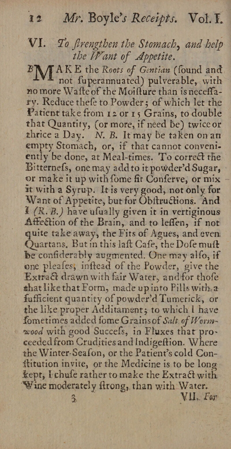 VI. Zo firengthen the Stomach, and help the lPant of Appetite. ’M 4A KE the Roots of Gentian (found and -** not fuperannuated) pulverable, with no more Wafte of the Moifture than is neceffa- ry. Reduce thefe to Powder; of which let the Patient take from 12 or 15 Grains, to double that Quantity, (or more, if need be) twice or thricea Day. N. B. It may be taken onan empty Stomach, or, if that cannot conveni- ently be done, at Meal-times. To corre the Bitternefs, one may add to it powder’d Sugar, or make it up with fome fit Conferve, or mix tt with a Syrup. Itis very good, not only for Want of Appetite, but for Obftructions. And § (R. B.) have ufually given it in vertiginous Affe&amp;tion of the Brain, and to leffen, if not quite take away, the Fits of Agues, and even Quartans, But in this laft Cafe, the Dofe mutt be confiderably augmented. One may alfo, if one pleafes; inftead of the Powder, give the Extract drawn with fair Water, and‘for thofe that likethat Form, made upinto Pills witha fufficient quantity of powder’d Tumerick, or the like proper Additament; to which I have fometimes added fome Grainsof Salt. of Werm- avood with good Succefs, in Fluxes that pro- ceeded from Crudities and Indigeftion. Where the Winter-Seafon, or the Patient’s cold Con- {titution invite, or the Medicine 1s to be long kept, bchufe rather to make the Extraét with “Wine moderately frong,. than with Water. Yiraee ns VU. Far