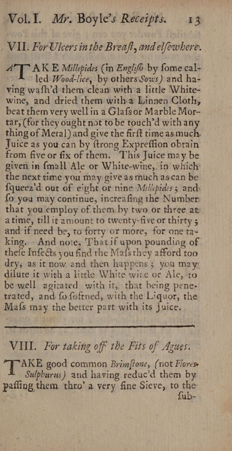 VII. For Ulcers in the Breaft, and elfewhere. aT AK E Millepides (in Englife by fome cal- led Wood-lice, by others Sous) and ha- ving wafh’d them clean witha little White- wine, and dried them witha Linnen Cloth, beat them very well in a Glafsor Marble Mor- tar, (for they ought not to be touch’d with any thing of Metal) and give the firft time as much. Juice as you can by ftrong Expreffion obtain from five or fix of them. This Juice may be given in {mall Ale or White-wine,. in which: the next time you may give as much ascan be {queez’d out of eight or nine Millepides ; ands fo you may continue, increafing the Number that you employ of them. by two or three at: atime, tillit amount to twenty-five or thirty 5 and if need be, to forty or more, for one ta~ king. - And note, Thatif upon pounding of thefe Infeéts you find the Mafs they afford too dry, as it now. and then happens; you may: dilute it with a little White wire or Ale, to be well agitated with it, that being pene- trated, and fo-foftned, with the Liquor, the Ma{s may the better part with its juice. VII. For taking off the Fits of Azues. Ese good common Brimftone, (not Flores - Sulpburus) and having reduc’d them by pafling them thro’ a very fine Sieve, wae uo-