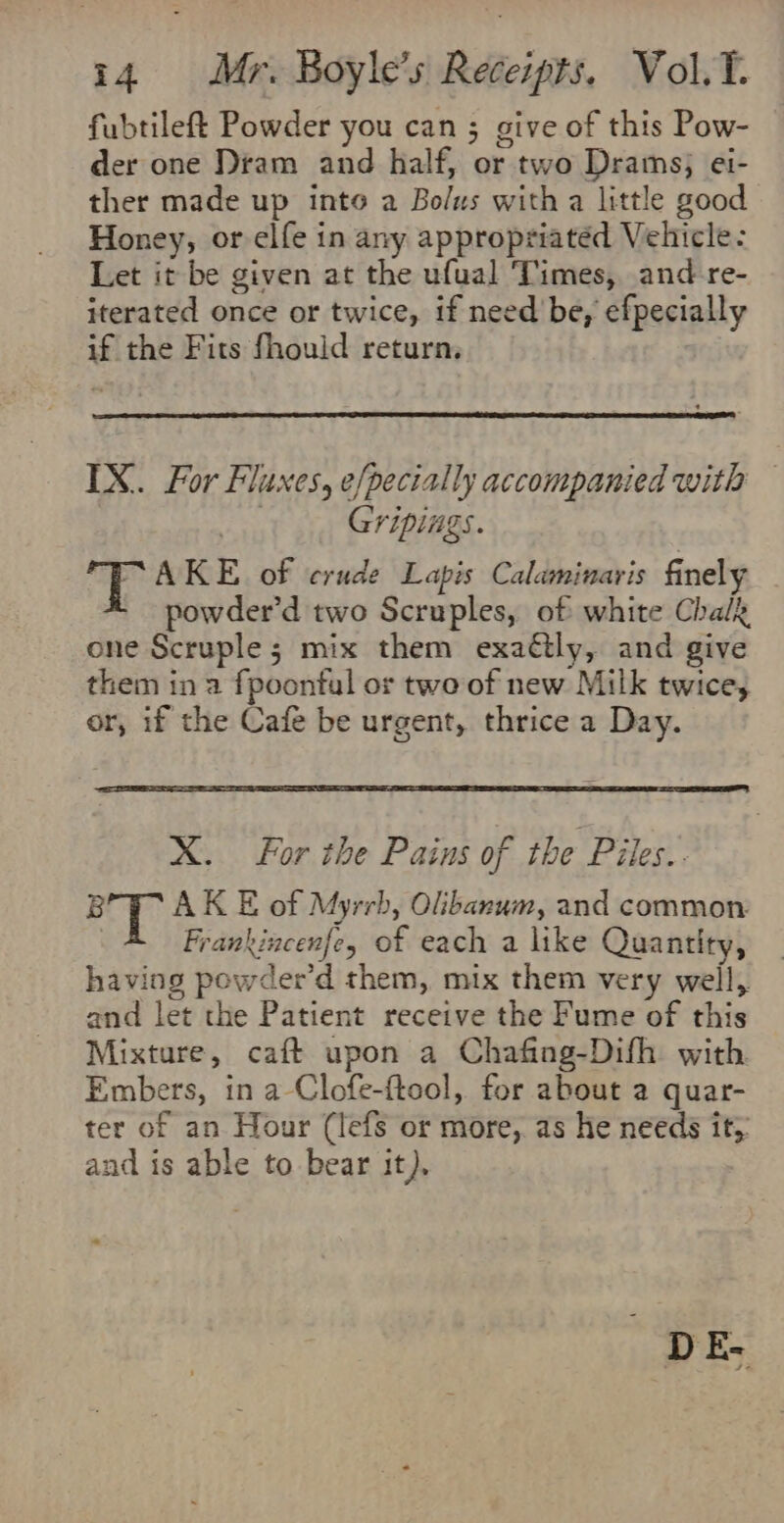 fubtileft Powder you can ; give of this Pow- der one Dram and half, or two Drams; ei- ther made up inte a Bolus with a little good Honey, or elfe in any appropriated Vehicle: Let it be given at the ufual Times, and-re- iterated once or twice, if need be, efpecially if the Fits fhould return, IX. For Fluxes, efpecially accompanied with — aoe Gripings. wy eae of crude Lapis Calaminaris finely powder’d two Scruples, of white Chalk one Scruple; mix them exaétly, and give them in a fpoontul or twe of new Milk twice, or, if the Cafe be urgent, thrice a Day. X. For the Pains of the Piles. B AK E of Myrrb, Olibanum, and common: Frankincenfe, of each a like Quantity, having powder’d them, mix them very well, and let the Patient receive the Fume of this Mixture, caft upon a Chafing-Difh with Embers, in a-Clofe-ftool, for about a quar- ter of an Hour (lefs or more, as He needs it, and is able to bear it), DE.