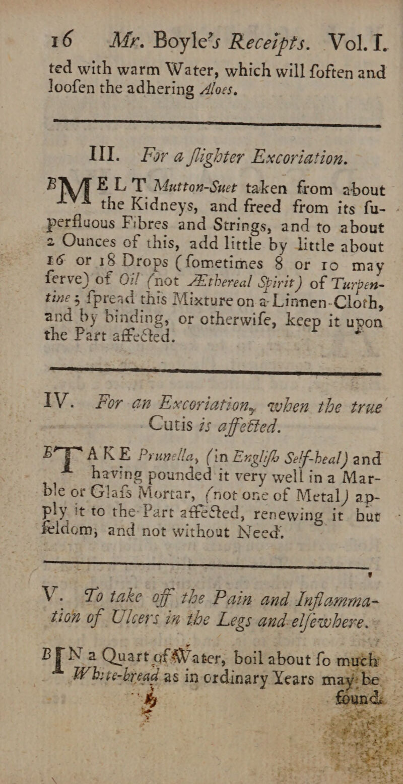 ted with warm Water, which will foften and Joofen the adhering oes. III. For a flighter Excoriation. MI ELT Mutton-Suet taken from about '~ the Kidneys, and freed from its fu- - perfiuous Fibres and Strings, and to about 2 Ounces of this, add little by little about E6 or 18 Drops (fometimes 8 or ro may ferve) of Oi (not Ethereal Spirit) of Turpen- tine 5 {pread this Mixture on a Linnen-Cloth, and by binding, or otherwife, keep it upon the Part affected. IV. For an Excoviation, when the true Cutis 7s affetted. 5 AKE Prunella, (in Exglifh Self-heal) and ~ having pounded it very well ina Mar- ble or Glafs Mortar, (not one of Metal) ap- ply it to the: Part affected, renewing it but feldom; and not without Need. V. Jo take off the Pain and Inflamma- tion of Ulcers in the Legs and. elfewhere. BEN 2 Quart of Vater, boil about fo m ae bite-bread as in ordinary Years mz &amp; = = af ©