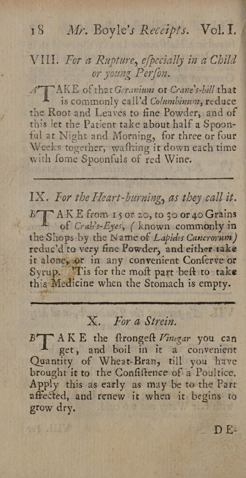 VIL. For a Rupture, efpecially in a Child or young Person. NG Otte of that Geranium: or Crane’s-bill that is commonly call’d Columbinum, reduce the Root and Leaves to fine Powder, and of this let the Patient take about half a Spoon- fal at Night and Morning, for three or four Weeks together, wafhing it down each time with fome Spoonfuls of red Wine. IX. For the Heart-burning, as they call it. BT AK E from-15 or 20, to 30 or 40 Grains | of Crab’s-Eyes, ( known commonty in the Shops:by the Name of Lapides Cancrorum) reduc’d to very fine Powder, and either-take it alone;w@r in any convenient Conferve or Syru: . Tis for the moft part beft:to take this Medicine when the Stomach is empty. igs X. For a Strein. BYP AKE the ftrongeft Vinegar you can get, and boil in it a convenient Quantity of Wheat-Bran, till you have brought it to the Confiftence of a Poultice. Apply this as early as may be to the Parr affected, and renew it when it. begins to gtow dry. | FRY DE:
