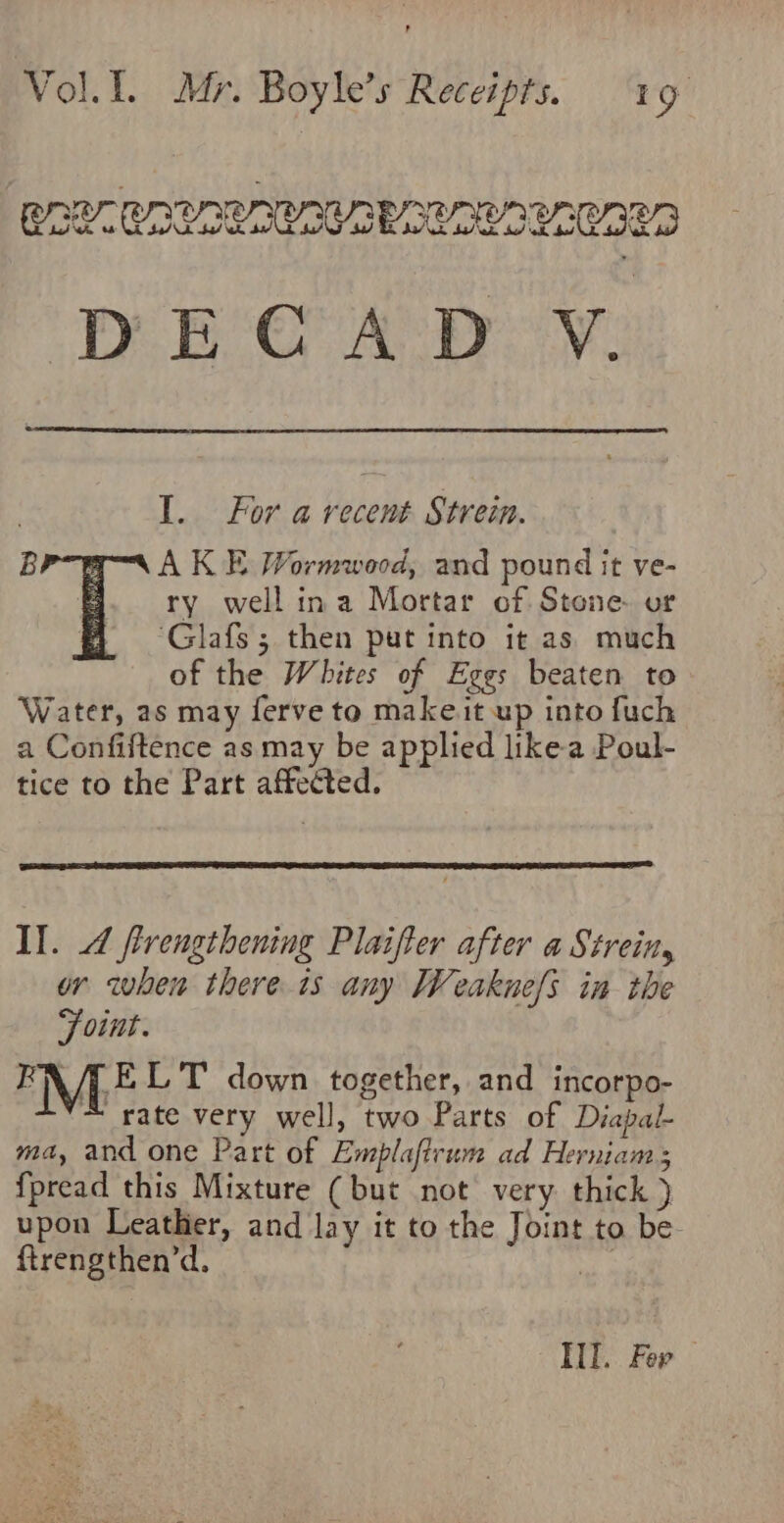 SPEC ACR Ay: 1. For arecent Strein. B AK E Wormwood, and pound it ve- ry well ina Mortar of. Stone. or ; ‘Glafs ; then put into it as. much of the Whites of Eggs beaten to Water, as may ferve to make it up into fuch a Confiftence as may be applied like-a Poul- tice to the Part affected. Il. 4 flrengthening Plaifter after a Strein, or when there is any Weaknefs in the Foint. FA /LELT down together, and incorpo- M rate very well, ji Parts of Diapal- ma, and one Part of Emplaftrum ad Herniams {pread this Mixture (but not very thick ) upon Leather, and lay it to the Joint to be ftrengthen’d. Si Ill. Fer —