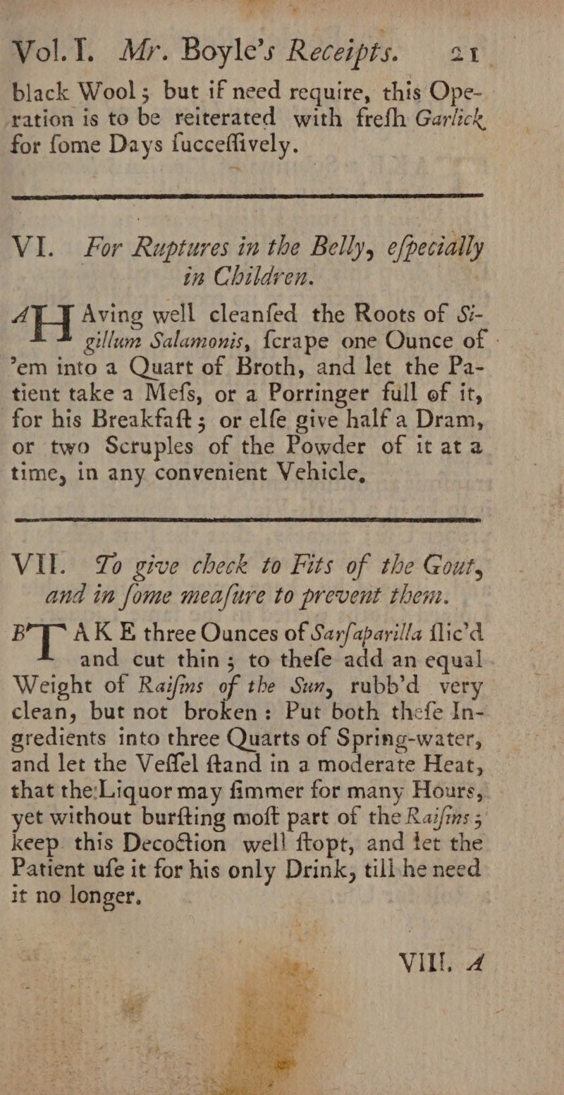 Ls eae Vol.T. Mr. Boyle’s Receipts. oe i black Wool; but if need require, this Ope- ration is to be reiterated with frefh Garlick for fome Days fucceffively. VI. For Ruptures in the Belly, efpecially in Children. aol Aving well cleanfed the Roots of Si- gillum Salamonis, {crape one Ounce of - em into a Quart of Broth, and let the Pa- tient take a Mefs, or a Porringer full of it, for his Breakfaft; or elfe give half a Dram, or two Scruples of the Powder of it ata time, in any convenient Vehicle, VII. Yo give check to Fits of the Gout, and in fome meafure to prevent them. Le &amp; AK E three Ounces of Sarfaparilla flied and cut thin; to thefe add an equal Weight of Raifins of the Sun, rubb’d very clean, but not broken: Put both thefe In- gredients into three Quarts of Spring-water, and let the Veffel ftand in a moderate Heat, that the:Liquor may fimmer for many Hours, yet without burfting moft part of the Raif/ms ; keep. this Decoétion well ftopt, and fet the Patient ufe it for his only Drink, tilihe need it no longer, VILL, 4 ae