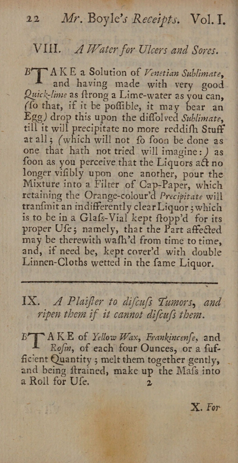 &gt; ; 22 ar Boyle’s Receipts. Vol.. VILL. 4 Water for Ulcers and Sores. . on Et KE a Solution of Venetian Sublimate, and having made with very good Quick-lime as {trong a Lime-water as you can, (fo that, if it be poffible, it may bear an Egs) drop this upon the diffolved Sublimate, till it will precipitate no more reddifh Stuff at all; (which will not fo foon be done as one that hath not tried will imagine: ) as foon as you perceive that the Liquors a&amp; no longer vifibly upon one another, pour the Mixture into a Filter of Cap-Paper, which retaining the Orange-colour’d Precipitate will tranfmit an indifferently clear Liquor ; which is to be in a Glafs-Vial kept ftopp’d for its proper Ufe; namely, that the Part affe&amp;ted may be therewith wafh’d from time to time, and, if need be, kept cover’d with double Linnen-Cloths wetted in the fame Liquor. ripen them if it cannot difcufs them. 8 Sie KE of Yellow Wax, Frankincenfe, and Rofm, of each four Ounces, or a fuf- ficient Quantity ; melt them together gently, and being itrained, make up the Mafs into a Roll for Ufe. 2 X. For ‘