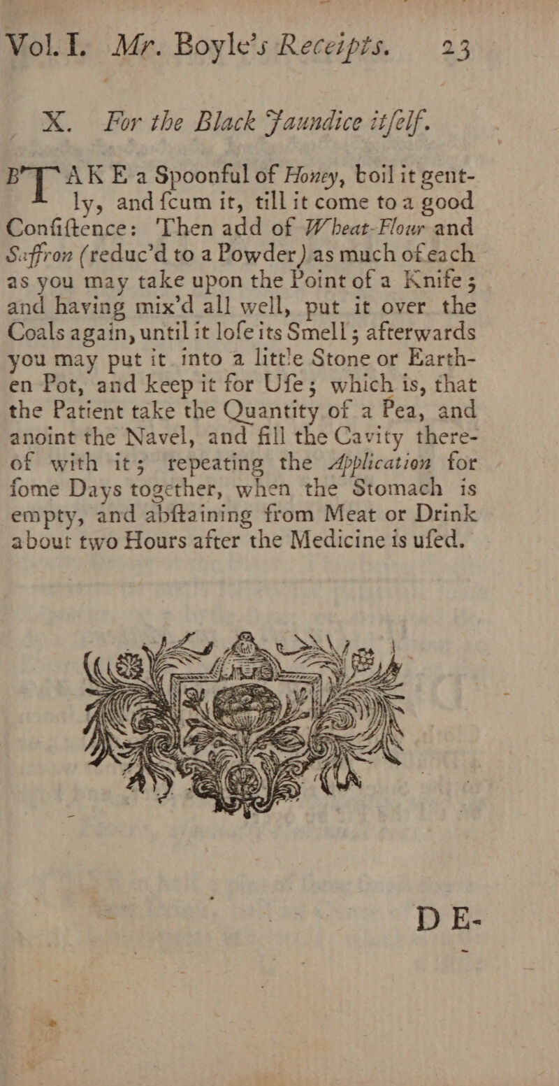 X. For the Black Faundice itfelf. py 25 E a Spoonful of Honey, boil it gent- ly, and fcum it, till it come toa good Confiftence: Then add of Wheat-Flour and Saffron (reduc’d to a Powder) as much of each as you may take upon the Point of a Knite 5 and having mix’d all well, put it over the Coals again, until it lofe its Smell; afterwards you may put it into a litt'e Stone or Earth- en Pot, and keep it for Ufe; which is, that the Patient take the Quantity of a Pea, and anoint the Navel, and fill the Cavity there- of with its; repeating the Application for fome Days together, when the Stomach is empty, and abftaining from Meat or Drink about two Hours after the Medicine is ufed.