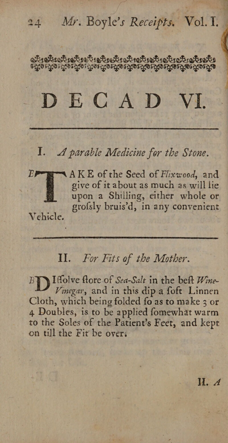 a oer « af a 24 Mr. Boyle’s Receipts. Vol. T. aisatioehsetsatiatecKeareatrabiatroPegtsats SEBO SYD FD IDF OE OS TY DT YDS OE YBI QM YOY DECAD VI. TY. 4 parable Medicine for the Stone. B AKE of the Seed of Fiixwood, and give of it about as much as will lie upon a Shilling, either whole or grofsly bruis’d, in any convenient Vehicle. Il. For Fits of the Mother. I—D Ifolve ftore of Sea-Salt in the beft Wine Vinegar, and in this dip a foft Linnen Cloth, which being folded fo as to make 3 or 4 Doubles, is to be applied fomewhat warm to the Soles of the Patient’s Feet, and kept on till the Fit be over: