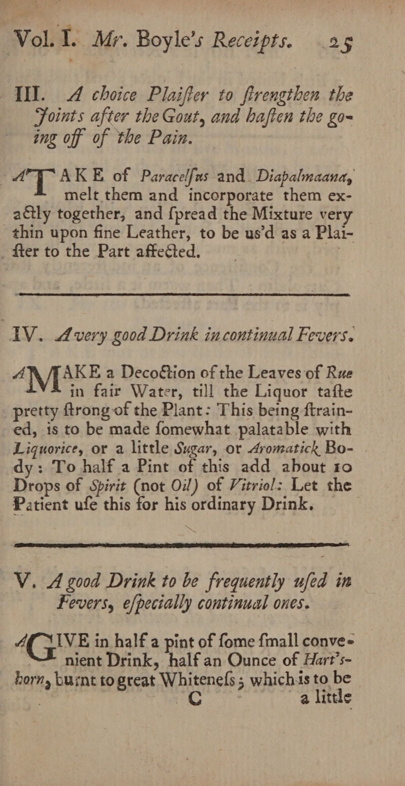 Tl. 4 choice Plaifter to firengthen the Foints after the Gout, and haften the go~ ing off of the Pain. | mT AKE of Paracelfas and. Diabalmaana, melt them and incorporate them ex- actly together, and {pread the Mixture very thin upon fine Leather, to be us’d as a Plai- _ fter to the Part affected. ve AV. Avery good Drink in continual Fevers. A AKE a Decoétion of the Leaves of Rue . in fair Water, till the Liquor tafte pretty ftrong of the Plant: This being ftrain- ed, is to be made fomewhat palatable with Liquorice, or a little Sugar, or Aromatick Bo- dy: To half a Pint of this add about io Drops of Spirit (not Oil) of Vitriol: Let the Patient ufe this for his ordinary Drink. V. A good Drink to be frequently ufed in Fevers, efpecially continual ones. AQ XIVE in half a pint of fome fmall conve- “= nient Drink, half an Ounce of Hart’s- horn, busnt to great Whitenefs ; whichis to be a 6. a little