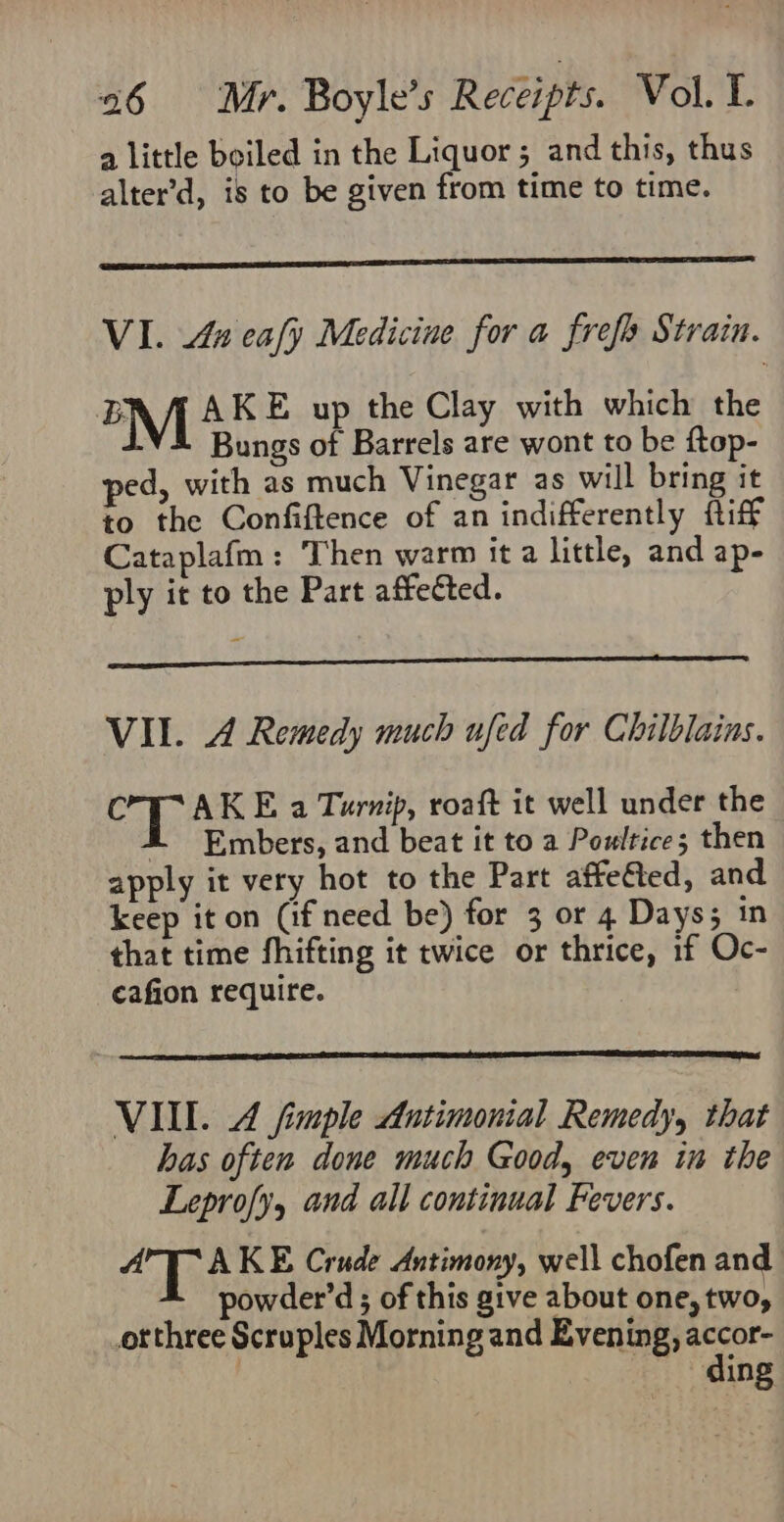 a little beiled in the Liquor ; and this, thus alter’d, is to be given from time to time. VI. La ealy Medicine for a frefo Strain. BM AKE up the Clay with which the Bungs of Barrels are wont to be ftop- ped, with as much Vinegar as will bring it to the Confiftence of an indifferently fiff Cataplafm: Then warm it a little, and ap- ply it to the Part affected. VIL. A Remedy much ufed for Chilblains. C AKE a Turnip, roaft it well under the i Embers, and beat it to a Poultice; then apply it very hot to the Part affe€ted, and keep it on (if need be) for 3 or 4 Days; in that time fhifting it twice or thrice, 1f Oc- cafion require. VILL. 4 fimple Antimonial Remedy, that has often done much Good, even in the Leprofy, and all continual Fevers. al AKE Crude Antimony, well chofen and powder’d ; of this give about one, two, _orthree Scruples Morning and Evening, accor- ding