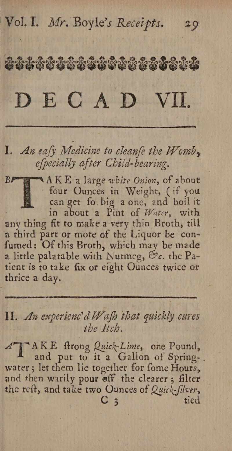 I. An eafy Medicine to cleanfe the Womb, efpecially after Chiid-bearing. B AKE a large white Onion, of about - four Ounces in Weight, (1f you can get fo. big a one, and boil it in about a Pint of Water, with any thing fit to make a very thin Broth, till ‘a third part or more of the Liquor be con- fumed; Of this Broth, which may be made a little palatable with Nutmeg, &amp;c. the Pa- tient is to take fix or eight Ounces twice or thrice a day. Il. Au experienc’d HF: af that quickly cures the Itch. “pe KE ftrong Quick-Lime, one Pound, and put to it a Gallon of Spring- . water; let them lie together for fome Hours, and then warily pour eff the clearer ; filter. the reft, and take two Ounces of Quick-filver, 3 tied